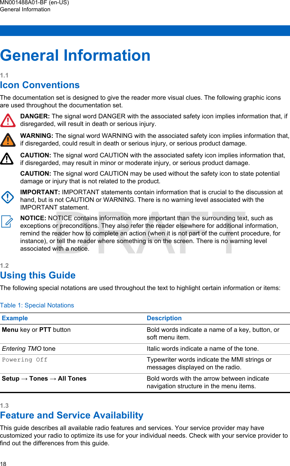 General Information1.1Icon ConventionsThe documentation set is designed to give the reader more visual clues. The following graphic iconsare used throughout the documentation set.DANGER: The signal word DANGER with the associated safety icon implies information that, ifdisregarded, will result in death or serious injury.WARNING: The signal word WARNING with the associated safety icon implies information that,if disregarded, could result in death or serious injury, or serious product damage.CAUTION: The signal word CAUTION with the associated safety icon implies information that,if disregarded, may result in minor or moderate injury, or serious product damage.CAUTION: The signal word CAUTION may be used without the safety icon to state potentialdamage or injury that is not related to the product.IMPORTANT: IMPORTANT statements contain information that is crucial to the discussion athand, but is not CAUTION or WARNING. There is no warning level associated with theIMPORTANT statement.NOTICE: NOTICE contains information more important than the surrounding text, such asexceptions or preconditions. They also refer the reader elsewhere for additional information,remind the reader how to complete an action (when it is not part of the current procedure, forinstance), or tell the reader where something is on the screen. There is no warning levelassociated with a notice.1.2Using this GuideThe following special notations are used throughout the text to highlight certain information or items:Table 1: Special NotationsExample DescriptionMenu key or PTT button Bold words indicate a name of a key, button, orsoft menu item.Entering TMO tone Italic words indicate a name of the tone.Powering Off Typewriter words indicate the MMI strings ormessages displayed on the radio.Setup → Tones → All Tones Bold words with the arrow between indicatenavigation structure in the menu items.1.3Feature and Service AvailabilityThis guide describes all available radio features and services. Your service provider may havecustomized your radio to optimize its use for your individual needs. Check with your service provider tofind out the differences from this guide.MN001488A01-BF (en-US)General Information18  DRAFT