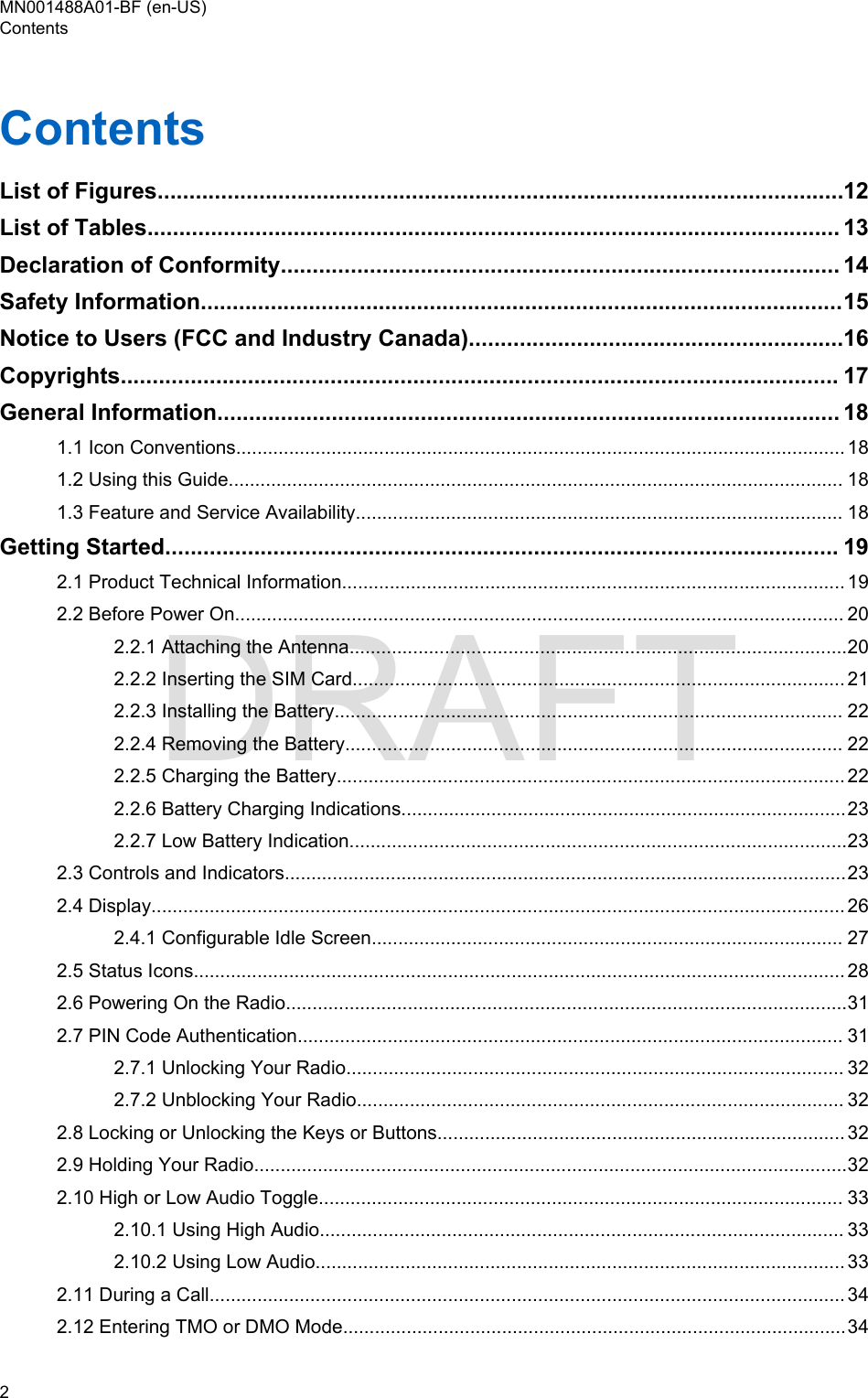 ContentsList of Figures............................................................................................................12List of Tables............................................................................................................. 13Declaration of Conformity........................................................................................ 14Safety Information.....................................................................................................15Notice to Users (FCC and Industry Canada)...........................................................16Copyrights................................................................................................................. 17General Information.................................................................................................. 181.1 Icon Conventions................................................................................................................... 181.2 Using this Guide.................................................................................................................... 181.3 Feature and Service Availability............................................................................................ 18Getting Started.......................................................................................................... 192.1 Product Technical Information............................................................................................... 192.2 Before Power On................................................................................................................... 202.2.1 Attaching the Antenna..............................................................................................202.2.2 Inserting the SIM Card............................................................................................. 212.2.3 Installing the Battery................................................................................................ 222.2.4 Removing the Battery.............................................................................................. 222.2.5 Charging the Battery................................................................................................ 222.2.6 Battery Charging Indications....................................................................................232.2.7 Low Battery Indication..............................................................................................232.3 Controls and Indicators..........................................................................................................232.4 Display................................................................................................................................... 262.4.1 Configurable Idle Screen......................................................................................... 272.5 Status Icons........................................................................................................................... 282.6 Powering On the Radio..........................................................................................................312.7 PIN Code Authentication....................................................................................................... 312.7.1 Unlocking Your Radio.............................................................................................. 322.7.2 Unblocking Your Radio............................................................................................ 322.8 Locking or Unlocking the Keys or Buttons............................................................................. 322.9 Holding Your Radio................................................................................................................322.10 High or Low Audio Toggle................................................................................................... 332.10.1 Using High Audio................................................................................................... 332.10.2 Using Low Audio.................................................................................................... 332.11 During a Call........................................................................................................................ 342.12 Entering TMO or DMO Mode...............................................................................................34MN001488A01-BF (en-US)Contents2  DRAFT