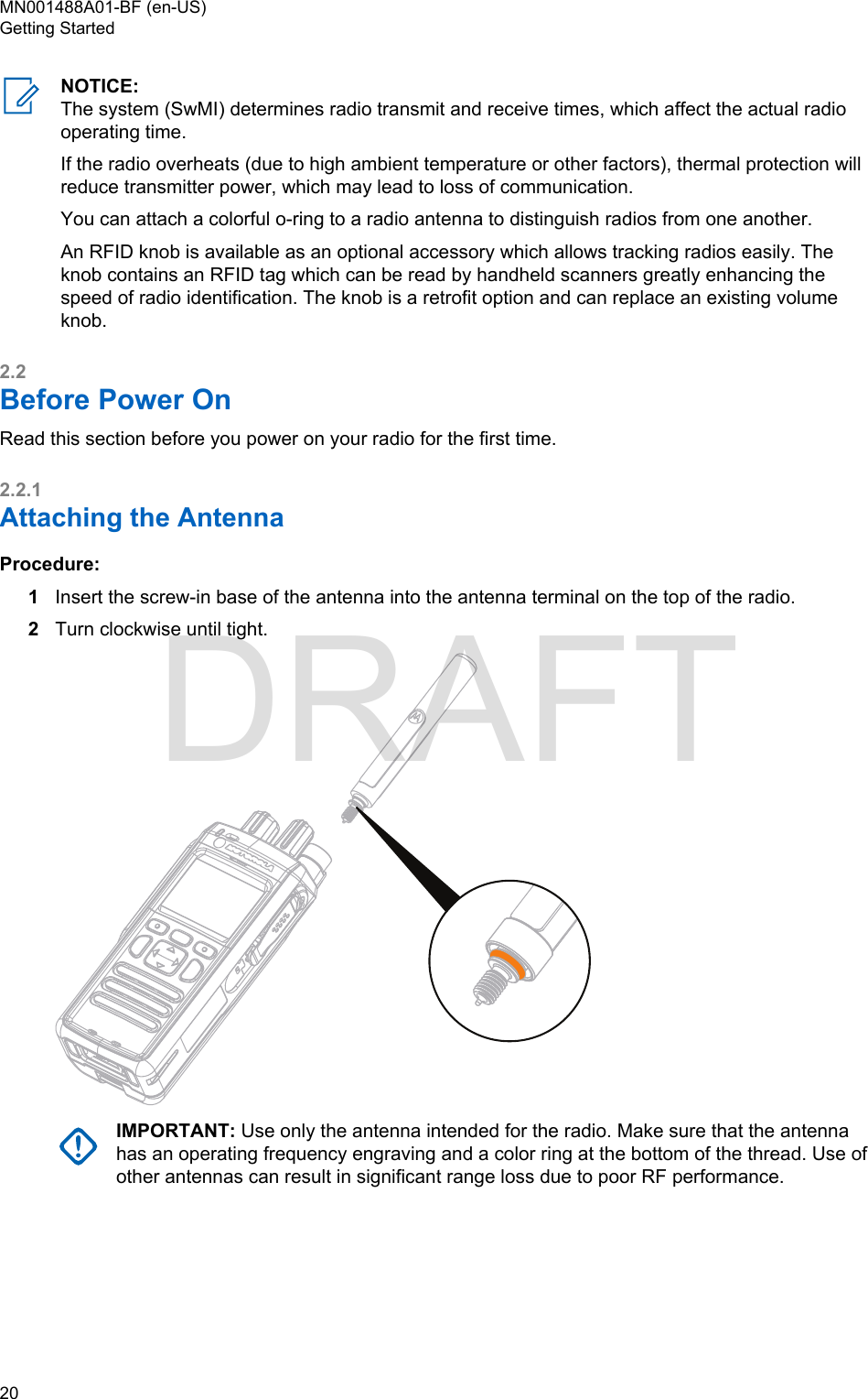 NOTICE:The system (SwMI) determines radio transmit and receive times, which affect the actual radiooperating time.If the radio overheats (due to high ambient temperature or other factors), thermal protection willreduce transmitter power, which may lead to loss of communication.You can attach a colorful o-ring to a radio antenna to distinguish radios from one another.An RFID knob is available as an optional accessory which allows tracking radios easily. Theknob contains an RFID tag which can be read by handheld scanners greatly enhancing thespeed of radio identification. The knob is a retrofit option and can replace an existing volumeknob.2.2Before Power OnRead this section before you power on your radio for the first time.2.2.1Attaching the AntennaProcedure:1Insert the screw-in base of the antenna into the antenna terminal on the top of the radio.2Turn clockwise until tight.IMPORTANT: Use only the antenna intended for the radio. Make sure that the antennahas an operating frequency engraving and a color ring at the bottom of the thread. Use ofother antennas can result in significant range loss due to poor RF performance.MN001488A01-BF (en-US)Getting Started20  DRAFT