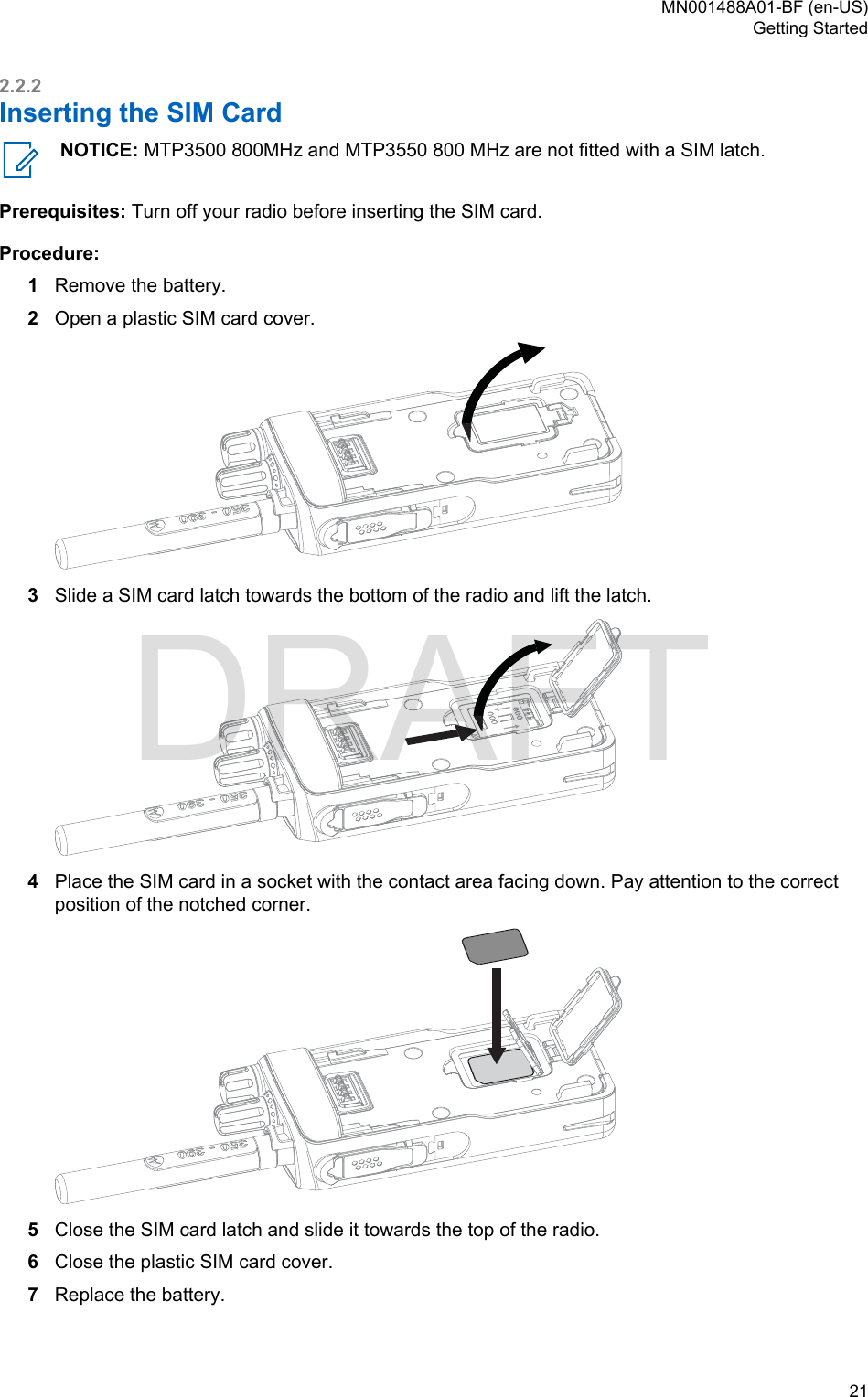 2.2.2Inserting the SIM CardNOTICE: MTP3500 800MHz and MTP3550 800 MHz are not fitted with a SIM latch.Prerequisites: Turn off your radio before inserting the SIM card.Procedure:1Remove the battery.2Open a plastic SIM card cover.3Slide a SIM card latch towards the bottom of the radio and lift the latch.4Place the SIM card in a socket with the contact area facing down. Pay attention to the correctposition of the notched corner.5Close the SIM card latch and slide it towards the top of the radio.6Close the plastic SIM card cover.7Replace the battery.MN001488A01-BF (en-US)Getting Started  21DRAFT