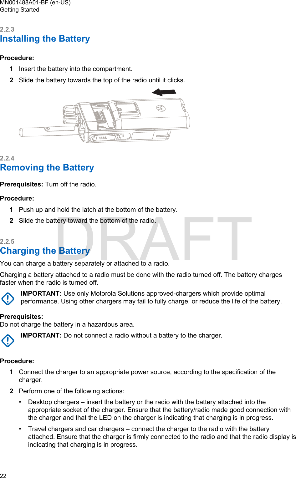 2.2.3Installing the BatteryProcedure:1Insert the battery into the compartment.2Slide the battery towards the top of the radio until it clicks.2.2.4Removing the BatteryPrerequisites: Turn off the radio.Procedure:1Push up and hold the latch at the bottom of the battery.2Slide the battery toward the bottom of the radio.2.2.5Charging the BatteryYou can charge a battery separately or attached to a radio.Charging a battery attached to a radio must be done with the radio turned off. The battery chargesfaster when the radio is turned off.IMPORTANT: Use only Motorola Solutions approved-chargers which provide optimalperformance. Using other chargers may fail to fully charge, or reduce the life of the battery.Prerequisites:Do not charge the battery in a hazardous area.IMPORTANT: Do not connect a radio without a battery to the charger.Procedure:1Connect the charger to an appropriate power source, according to the specification of thecharger.2Perform one of the following actions:•Desktop chargers – insert the battery or the radio with the battery attached into theappropriate socket of the charger. Ensure that the battery/radio made good connection withthe charger and that the LED on the charger is indicating that charging is in progress.• Travel chargers and car chargers – connect the charger to the radio with the batteryattached. Ensure that the charger is firmly connected to the radio and that the radio display isindicating that charging is in progress.MN001488A01-BF (en-US)Getting Started22  DRAFT