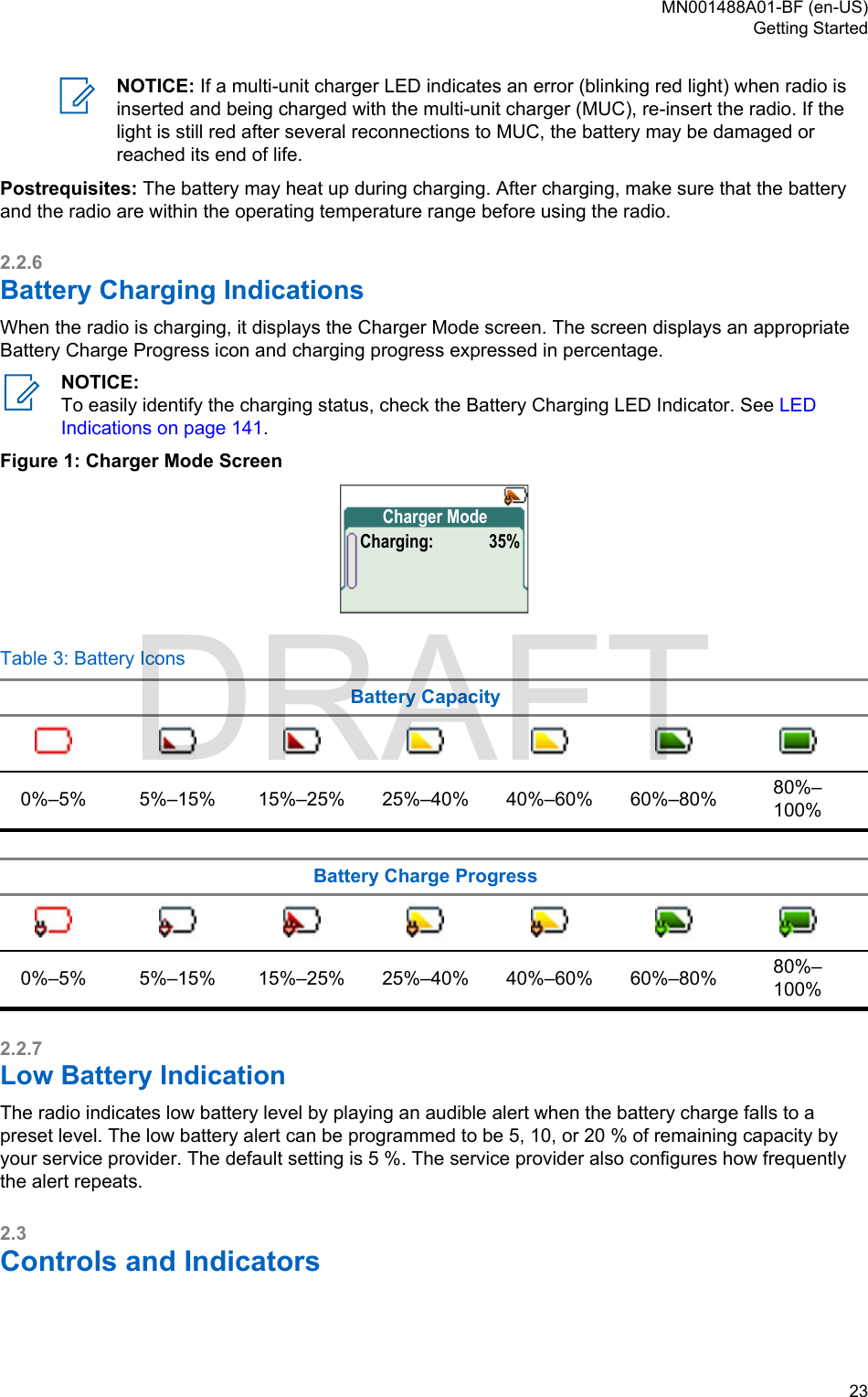 NOTICE: If a multi-unit charger LED indicates an error (blinking red light) when radio isinserted and being charged with the multi-unit charger (MUC), re-insert the radio. If thelight is still red after several reconnections to MUC, the battery may be damaged orreached its end of life.Postrequisites: The battery may heat up during charging. After charging, make sure that the batteryand the radio are within the operating temperature range before using the radio.2.2.6Battery Charging IndicationsWhen the radio is charging, it displays the Charger Mode screen. The screen displays an appropriateBattery Charge Progress icon and charging progress expressed in percentage.NOTICE:To easily identify the charging status, check the Battery Charging LED Indicator. See LEDIndications on page 141.Figure 1: Charger Mode ScreenCharger ModeCharging: 35%Table 3: Battery IconsBattery Capacity0%–5% 5%–15% 15%–25% 25%–40% 40%–60% 60%–80% 80%–100%Battery Charge Progress0%–5% 5%–15% 15%–25% 25%–40% 40%–60% 60%–80% 80%–100%2.2.7Low Battery IndicationThe radio indicates low battery level by playing an audible alert when the battery charge falls to apreset level. The low battery alert can be programmed to be 5, 10, or 20 % of remaining capacity byyour service provider. The default setting is 5 %. The service provider also configures how frequentlythe alert repeats.2.3Controls and Indicators MN001488A01-BF (en-US)Getting Started  23DRAFT