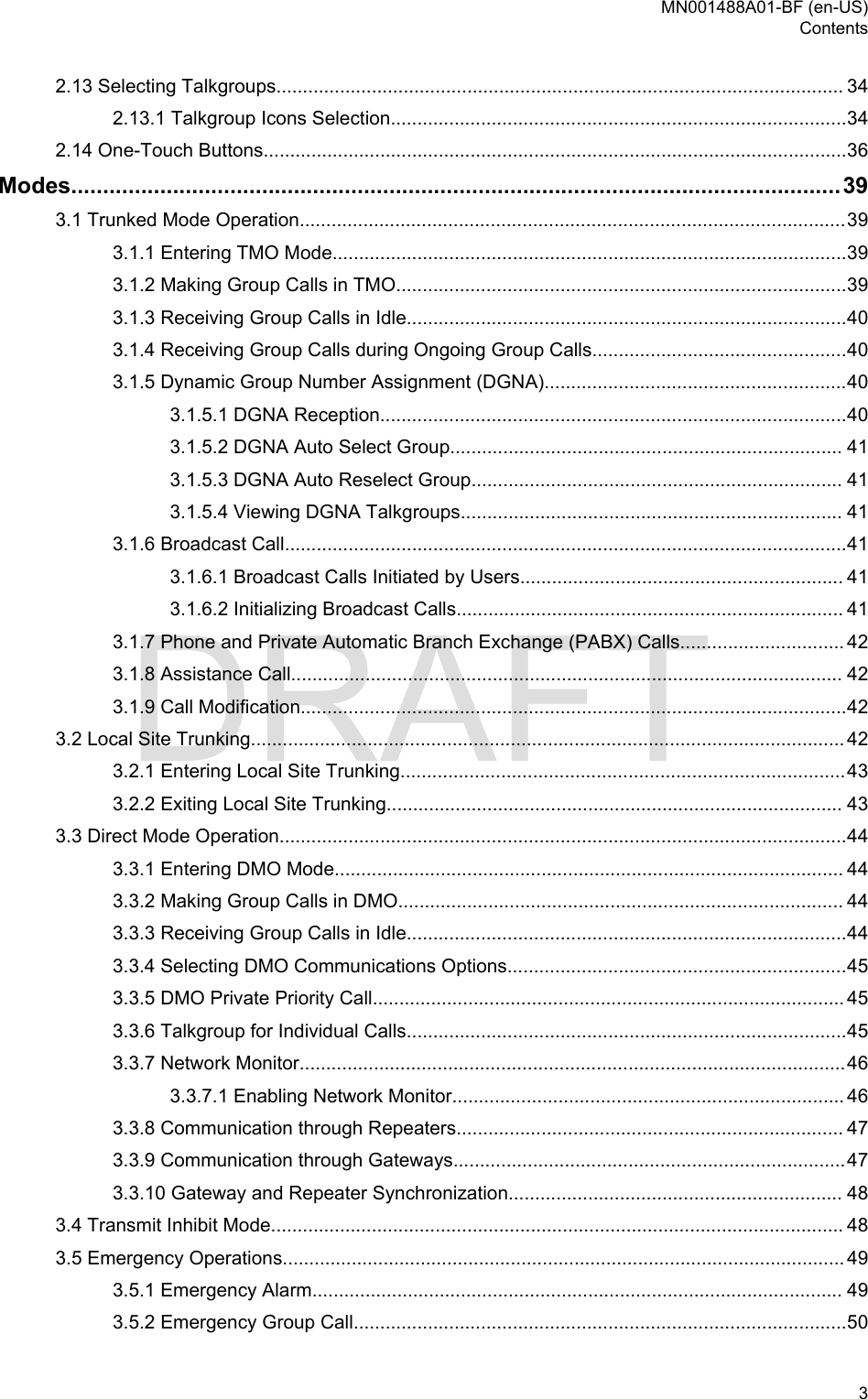 2.13 Selecting Talkgroups........................................................................................................... 342.13.1 Talkgroup Icons Selection......................................................................................342.14 One-Touch Buttons..............................................................................................................36Modes.........................................................................................................................393.1 Trunked Mode Operation.......................................................................................................393.1.1 Entering TMO Mode.................................................................................................393.1.2 Making Group Calls in TMO.....................................................................................393.1.3 Receiving Group Calls in Idle...................................................................................403.1.4 Receiving Group Calls during Ongoing Group Calls................................................403.1.5 Dynamic Group Number Assignment (DGNA).........................................................403.1.5.1 DGNA Reception........................................................................................403.1.5.2 DGNA Auto Select Group.......................................................................... 413.1.5.3 DGNA Auto Reselect Group...................................................................... 413.1.5.4 Viewing DGNA Talkgroups........................................................................ 413.1.6 Broadcast Call..........................................................................................................413.1.6.1 Broadcast Calls Initiated by Users............................................................. 413.1.6.2 Initializing Broadcast Calls......................................................................... 413.1.7 Phone and Private Automatic Branch Exchange (PABX) Calls............................... 423.1.8 Assistance Call........................................................................................................ 423.1.9 Call Modification.......................................................................................................423.2 Local Site Trunking................................................................................................................ 423.2.1 Entering Local Site Trunking....................................................................................433.2.2 Exiting Local Site Trunking...................................................................................... 433.3 Direct Mode Operation...........................................................................................................443.3.1 Entering DMO Mode................................................................................................ 443.3.2 Making Group Calls in DMO.................................................................................... 443.3.3 Receiving Group Calls in Idle...................................................................................443.3.4 Selecting DMO Communications Options................................................................453.3.5 DMO Private Priority Call......................................................................................... 453.3.6 Talkgroup for Individual Calls...................................................................................453.3.7 Network Monitor.......................................................................................................463.3.7.1 Enabling Network Monitor.......................................................................... 463.3.8 Communication through Repeaters......................................................................... 473.3.9 Communication through Gateways..........................................................................473.3.10 Gateway and Repeater Synchronization............................................................... 483.4 Transmit Inhibit Mode............................................................................................................ 483.5 Emergency Operations.......................................................................................................... 493.5.1 Emergency Alarm.................................................................................................... 493.5.2 Emergency Group Call.............................................................................................50MN001488A01-BF (en-US)Contents  3DRAFT