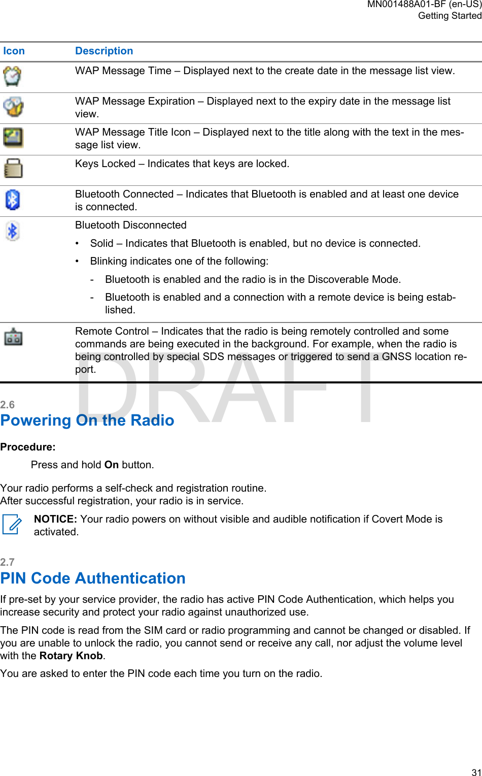 Icon DescriptionWAP Message Time – Displayed next to the create date in the message list view.WAP Message Expiration – Displayed next to the expiry date in the message listview.WAP Message Title Icon – Displayed next to the title along with the text in the mes-sage list view.Keys Locked – Indicates that keys are locked.Bluetooth Connected – Indicates that Bluetooth is enabled and at least one deviceis connected.Bluetooth Disconnected•Solid – Indicates that Bluetooth is enabled, but no device is connected.• Blinking indicates one of the following:- Bluetooth is enabled and the radio is in the Discoverable Mode.- Bluetooth is enabled and a connection with a remote device is being estab-lished.Remote Control – Indicates that the radio is being remotely controlled and somecommands are being executed in the background. For example, when the radio isbeing controlled by special SDS messages or triggered to send a GNSS location re-port.2.6Powering On the RadioProcedure:Press and hold On button.Your radio performs a self-check and registration routine.After successful registration, your radio is in service.NOTICE: Your radio powers on without visible and audible notification if Covert Mode isactivated.2.7PIN Code AuthenticationIf pre-set by your service provider, the radio has active PIN Code Authentication, which helps youincrease security and protect your radio against unauthorized use.The PIN code is read from the SIM card or radio programming and cannot be changed or disabled. Ifyou are unable to unlock the radio, you cannot send or receive any call, nor adjust the volume levelwith the Rotary Knob.You are asked to enter the PIN code each time you turn on the radio.MN001488A01-BF (en-US)Getting Started  31DRAFT