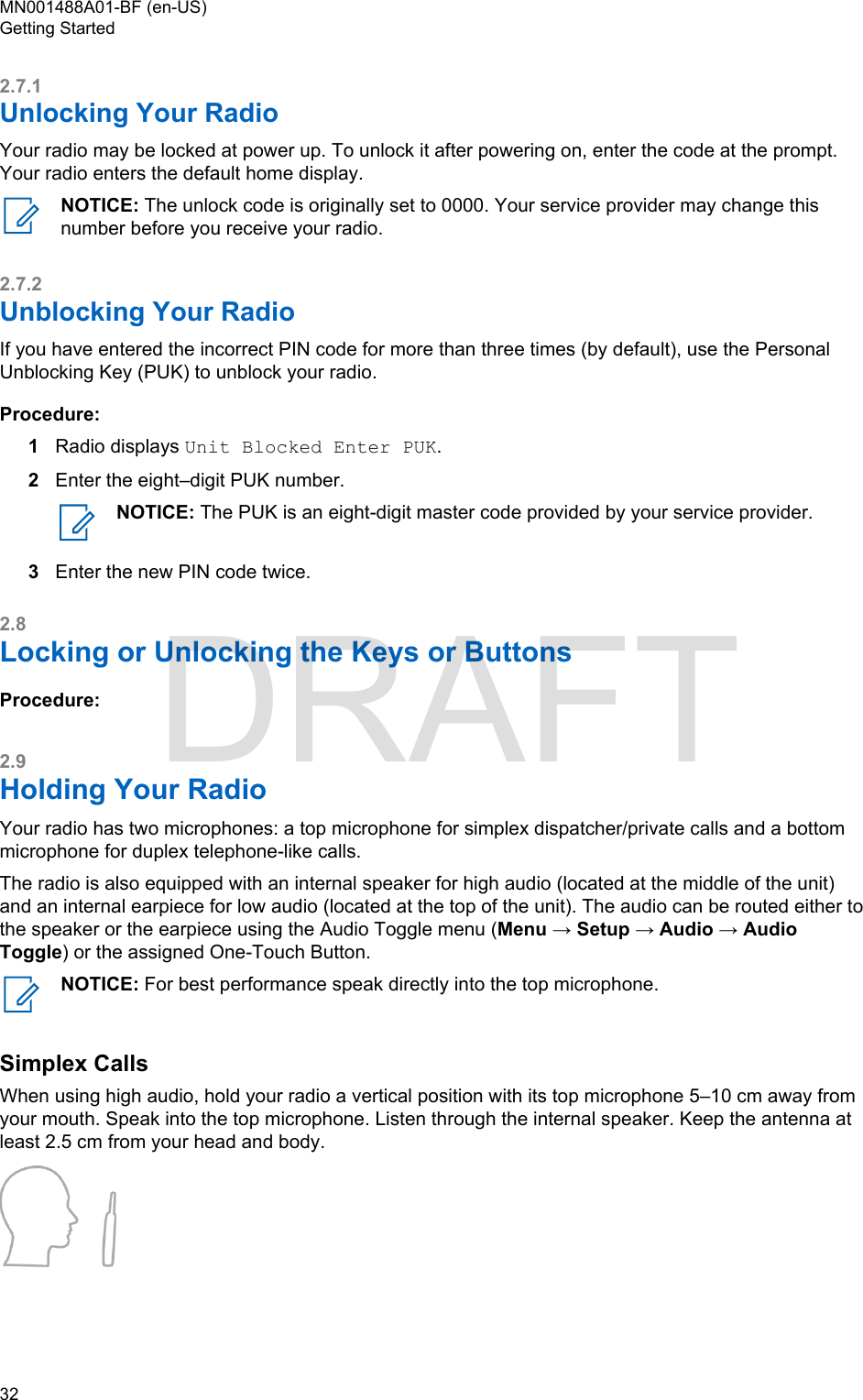 2.7.1Unlocking Your RadioYour radio may be locked at power up. To unlock it after powering on, enter the code at the prompt.Your radio enters the default home display.NOTICE: The unlock code is originally set to 0000. Your service provider may change thisnumber before you receive your radio.2.7.2Unblocking Your RadioIf you have entered the incorrect PIN code for more than three times (by default), use the PersonalUnblocking Key (PUK) to unblock your radio.Procedure:1Radio displays Unit Blocked Enter PUK.2Enter the eight–digit PUK number.NOTICE: The PUK is an eight-digit master code provided by your service provider.3Enter the new PIN code twice.2.8Locking or Unlocking the Keys or ButtonsProcedure:2.9Holding Your RadioYour radio has two microphones: a top microphone for simplex dispatcher/private calls and a bottommicrophone for duplex telephone-like calls.The radio is also equipped with an internal speaker for high audio (located at the middle of the unit)and an internal earpiece for low audio (located at the top of the unit). The audio can be routed either tothe speaker or the earpiece using the Audio Toggle menu (Menu → Setup → Audio → AudioToggle) or the assigned One-Touch Button.NOTICE: For best performance speak directly into the top microphone.Simplex CallsWhen using high audio, hold your radio a vertical position with its top microphone 5–10 cm away fromyour mouth. Speak into the top microphone. Listen through the internal speaker. Keep the antenna atleast 2.5 cm from your head and body.MN001488A01-BF (en-US)Getting Started32  DRAFT