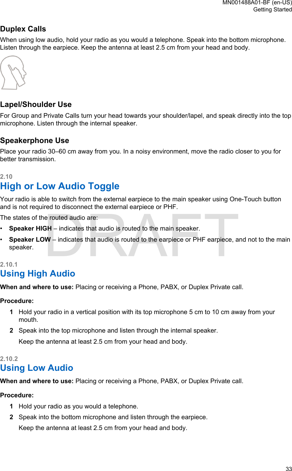 Duplex CallsWhen using low audio, hold your radio as you would a telephone. Speak into the bottom microphone.Listen through the earpiece. Keep the antenna at least 2.5 cm from your head and body.Lapel/Shoulder UseFor Group and Private Calls turn your head towards your shoulder/lapel, and speak directly into the topmicrophone. Listen through the internal speaker.Speakerphone UsePlace your radio 30–60 cm away from you. In a noisy environment, move the radio closer to you forbetter transmission.2.10High or Low Audio ToggleYour radio is able to switch from the external earpiece to the main speaker using One-Touch buttonand is not required to disconnect the external earpiece or PHF.The states of the routed audio are:•Speaker HIGH – indicates that audio is routed to the main speaker.•Speaker LOW – indicates that audio is routed to the earpiece or PHF earpiece, and not to the mainspeaker.2.10.1Using High AudioWhen and where to use: Placing or receiving a Phone, PABX, or Duplex Private call.Procedure:1Hold your radio in a vertical position with its top microphone 5 cm to 10 cm away from yourmouth.2Speak into the top microphone and listen through the internal speaker.Keep the antenna at least 2.5 cm from your head and body.2.10.2Using Low AudioWhen and where to use: Placing or receiving a Phone, PABX, or Duplex Private call.Procedure:1Hold your radio as you would a telephone.2Speak into the bottom microphone and listen through the earpiece.Keep the antenna at least 2.5 cm from your head and body.MN001488A01-BF (en-US)Getting Started  33DRAFT