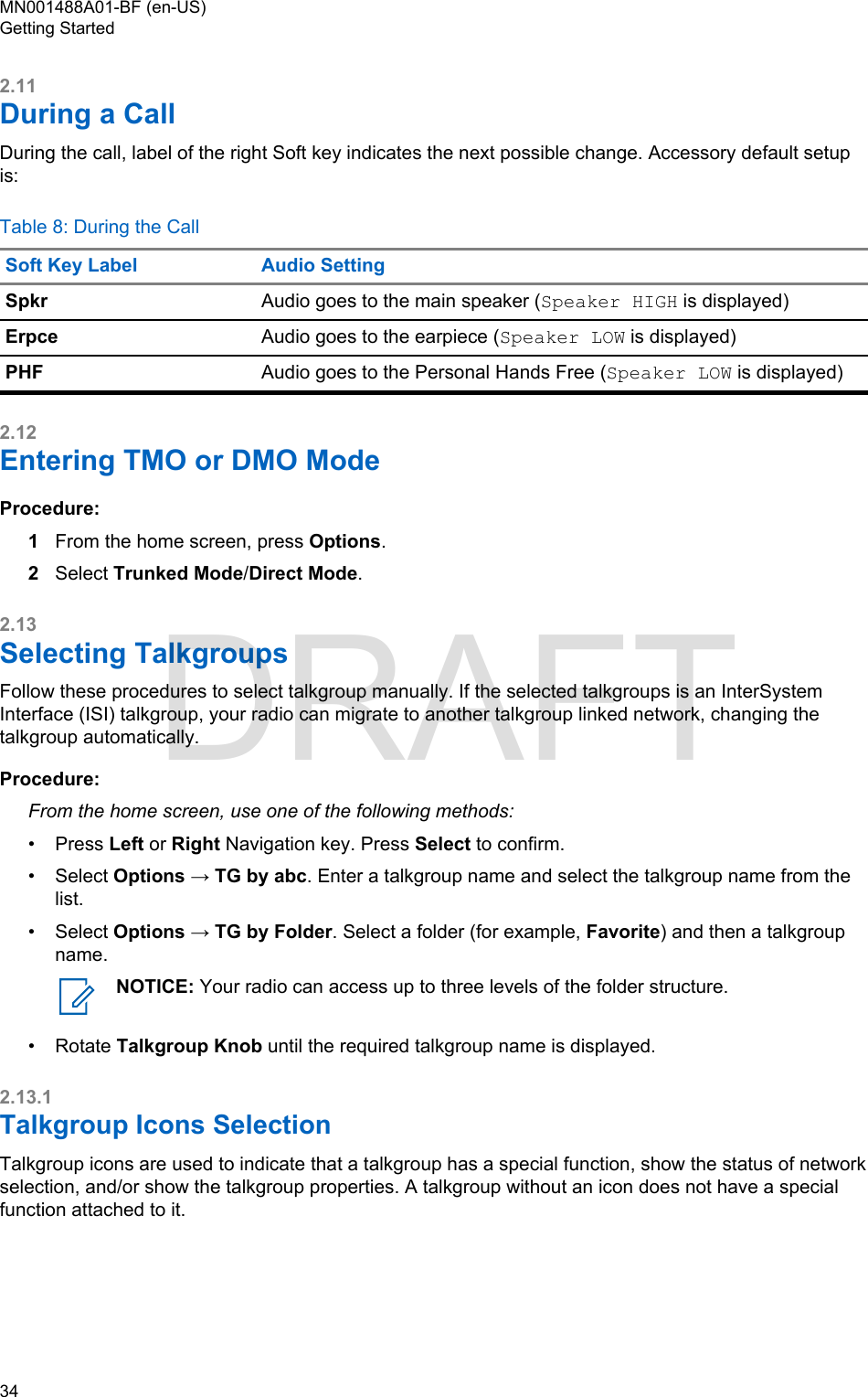 2.11During a CallDuring the call, label of the right Soft key indicates the next possible change. Accessory default setupis:Table 8: During the CallSoft Key Label Audio SettingSpkr Audio goes to the main speaker (Speaker HIGH is displayed)Erpce Audio goes to the earpiece (Speaker LOW is displayed)PHF Audio goes to the Personal Hands Free (Speaker LOW is displayed)2.12Entering TMO or DMO ModeProcedure:1From the home screen, press Options.2Select Trunked Mode/Direct Mode.2.13Selecting TalkgroupsFollow these procedures to select talkgroup manually. If the selected talkgroups is an InterSystemInterface (ISI) talkgroup, your radio can migrate to another talkgroup linked network, changing thetalkgroup automatically.Procedure:From the home screen, use one of the following methods:•Press Left or Right Navigation key. Press Select to confirm.• Select Options → TG by abc. Enter a talkgroup name and select the talkgroup name from thelist.• Select Options → TG by Folder. Select a folder (for example, Favorite) and then a talkgroupname.NOTICE: Your radio can access up to three levels of the folder structure.• Rotate Talkgroup Knob until the required talkgroup name is displayed.2.13.1Talkgroup Icons SelectionTalkgroup icons are used to indicate that a talkgroup has a special function, show the status of networkselection, and/or show the talkgroup properties. A talkgroup without an icon does not have a specialfunction attached to it.MN001488A01-BF (en-US)Getting Started34  DRAFT