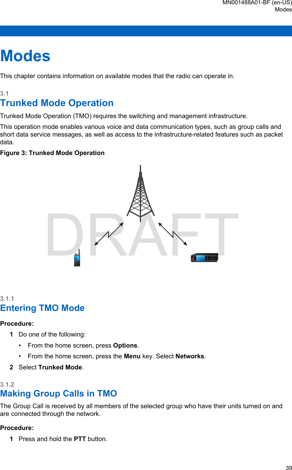 ModesThis chapter contains information on available modes that the radio can operate in.3.1Trunked Mode OperationTrunked Mode Operation (TMO) requires the switching and management infrastructure.This operation mode enables various voice and data communication types, such as group calls andshort data service messages, as well as access to the infrastructure-related features such as packetdata.Figure 3: Trunked Mode Operation3.1.1Entering TMO ModeProcedure:1Do one of the following:• From the home screen, press Options.• From the home screen, press the Menu key. Select Networks.2Select Trunked Mode.3.1.2Making Group Calls in TMOThe Group Call is received by all members of the selected group who have their units turned on andare connected through the network.Procedure:1Press and hold the PTT button.MN001488A01-BF (en-US)Modes  39DRAFT
