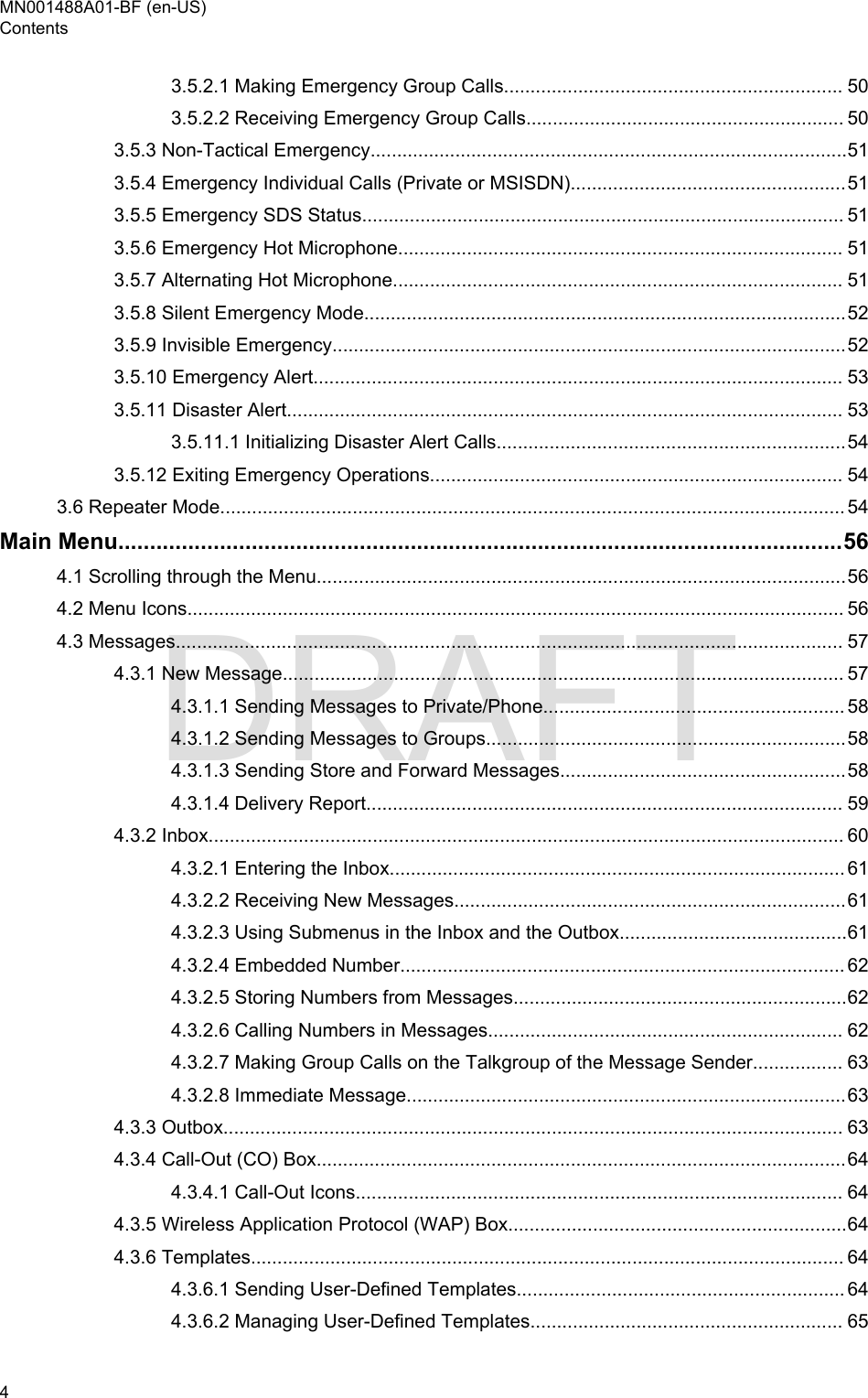 3.5.2.1 Making Emergency Group Calls................................................................ 503.5.2.2 Receiving Emergency Group Calls............................................................ 503.5.3 Non-Tactical Emergency..........................................................................................513.5.4 Emergency Individual Calls (Private or MSISDN)....................................................513.5.5 Emergency SDS Status........................................................................................... 513.5.6 Emergency Hot Microphone.................................................................................... 513.5.7 Alternating Hot Microphone..................................................................................... 513.5.8 Silent Emergency Mode...........................................................................................523.5.9 Invisible Emergency.................................................................................................523.5.10 Emergency Alert.................................................................................................... 533.5.11 Disaster Alert......................................................................................................... 533.5.11.1 Initializing Disaster Alert Calls..................................................................543.5.12 Exiting Emergency Operations.............................................................................. 543.6 Repeater Mode...................................................................................................................... 54Main Menu..................................................................................................................564.1 Scrolling through the Menu....................................................................................................564.2 Menu Icons............................................................................................................................ 564.3 Messages.............................................................................................................................. 574.3.1 New Message.......................................................................................................... 574.3.1.1 Sending Messages to Private/Phone......................................................... 584.3.1.2 Sending Messages to Groups....................................................................584.3.1.3 Sending Store and Forward Messages......................................................584.3.1.4 Delivery Report.......................................................................................... 594.3.2 Inbox........................................................................................................................ 604.3.2.1 Entering the Inbox...................................................................................... 614.3.2.2 Receiving New Messages..........................................................................614.3.2.3 Using Submenus in the Inbox and the Outbox...........................................614.3.2.4 Embedded Number.................................................................................... 624.3.2.5 Storing Numbers from Messages...............................................................624.3.2.6 Calling Numbers in Messages................................................................... 624.3.2.7 Making Group Calls on the Talkgroup of the Message Sender................. 634.3.2.8 Immediate Message...................................................................................634.3.3 Outbox..................................................................................................................... 634.3.4 Call-Out (CO) Box....................................................................................................644.3.4.1 Call-Out Icons............................................................................................ 644.3.5 Wireless Application Protocol (WAP) Box................................................................644.3.6 Templates................................................................................................................ 644.3.6.1 Sending User-Defined Templates.............................................................. 644.3.6.2 Managing User-Defined Templates........................................................... 65MN001488A01-BF (en-US)Contents4  DRAFT