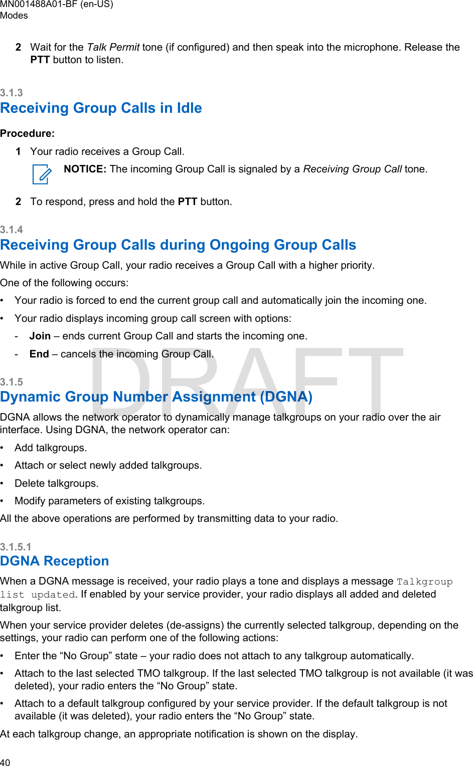 2Wait for the Talk Permit tone (if configured) and then speak into the microphone. Release thePTT button to listen.3.1.3Receiving Group Calls in IdleProcedure:1Your radio receives a Group Call.NOTICE: The incoming Group Call is signaled by a Receiving Group Call tone.2To respond, press and hold the PTT button.3.1.4Receiving Group Calls during Ongoing Group CallsWhile in active Group Call, your radio receives a Group Call with a higher priority.One of the following occurs:•Your radio is forced to end the current group call and automatically join the incoming one.• Your radio displays incoming group call screen with options:-Join – ends current Group Call and starts the incoming one.-End – cancels the incoming Group Call.3.1.5Dynamic Group Number Assignment (DGNA)DGNA allows the network operator to dynamically manage talkgroups on your radio over the airinterface. Using DGNA, the network operator can:• Add talkgroups.• Attach or select newly added talkgroups.• Delete talkgroups.• Modify parameters of existing talkgroups.All the above operations are performed by transmitting data to your radio.3.1.5.1DGNA ReceptionWhen a DGNA message is received, your radio plays a tone and displays a message Talkgrouplist updated. If enabled by your service provider, your radio displays all added and deletedtalkgroup list.When your service provider deletes (de-assigns) the currently selected talkgroup, depending on thesettings, your radio can perform one of the following actions:• Enter the “No Group” state – your radio does not attach to any talkgroup automatically.• Attach to the last selected TMO talkgroup. If the last selected TMO talkgroup is not available (it wasdeleted), your radio enters the “No Group” state.• Attach to a default talkgroup configured by your service provider. If the default talkgroup is notavailable (it was deleted), your radio enters the “No Group” state.At each talkgroup change, an appropriate notification is shown on the display.MN001488A01-BF (en-US)Modes40  DRAFT