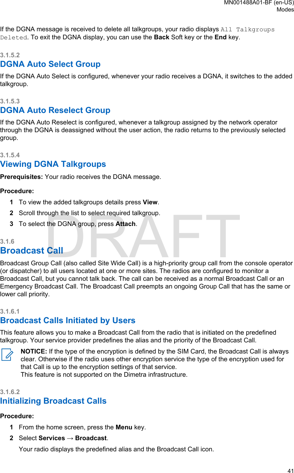 If the DGNA message is received to delete all talkgroups, your radio displays All TalkgroupsDeleted. To exit the DGNA display, you can use the Back Soft key or the End key.3.1.5.2DGNA Auto Select GroupIf the DGNA Auto Select is configured, whenever your radio receives a DGNA, it switches to the addedtalkgroup.3.1.5.3DGNA Auto Reselect GroupIf the DGNA Auto Reselect is configured, whenever a talkgroup assigned by the network operatorthrough the DGNA is deassigned without the user action, the radio returns to the previously selectedgroup.3.1.5.4Viewing DGNA TalkgroupsPrerequisites: Your radio receives the DGNA message.Procedure:1To view the added talkgroups details press View.2Scroll through the list to select required talkgroup.3To select the DGNA group, press Attach.3.1.6Broadcast CallBroadcast Group Call (also called Site Wide Call) is a high-priority group call from the console operator(or dispatcher) to all users located at one or more sites. The radios are configured to monitor aBroadcast Call, but you cannot talk back. The call can be received as a normal Broadcast Call or anEmergency Broadcast Call. The Broadcast Call preempts an ongoing Group Call that has the same orlower call priority.3.1.6.1Broadcast Calls Initiated by UsersThis feature allows you to make a Broadcast Call from the radio that is initiated on the predefinedtalkgroup. Your service provider predefines the alias and the priority of the Broadcast Call.NOTICE: If the type of the encryption is defined by the SIM Card, the Broadcast Call is alwaysclear. Otherwise if the radio uses other encryption service the type of the encryption used forthat Call is up to the encryption settings of that service.This feature is not supported on the Dimetra infrastructure.3.1.6.2Initializing Broadcast CallsProcedure:1From the home screen, press the Menu key.2Select Services → Broadcast.Your radio displays the predefined alias and the Broadcast Call icon.MN001488A01-BF (en-US)Modes  41DRAFT