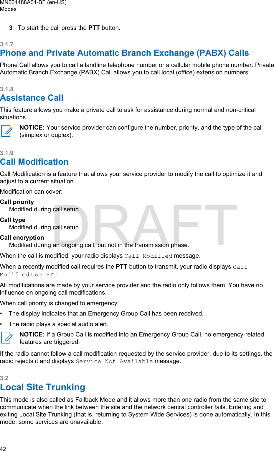 3To start the call press the PTT button.3.1.7Phone and Private Automatic Branch Exchange (PABX) CallsPhone Call allows you to call a landline telephone number or a cellular mobile phone number. PrivateAutomatic Branch Exchange (PABX) Call allows you to call local (office) extension numbers.3.1.8Assistance CallThis feature allows you make a private call to ask for assistance during normal and non-criticalsituations.NOTICE: Your service provider can configure the number, priority, and the type of the call(simplex or duplex).3.1.9Call ModificationCall Modification is a feature that allows your service provider to modify the call to optimize it andadjust to a current situation.Modification can cover:Call priorityModified during call setup.Call typeModified during call setup.Call encryptionModified during an ongoing call, but not in the transmission phase.When the call is modified, your radio displays Call Modified message.When a recently modified call requires the PTT button to transmit, your radio displays CallModified Use PTT.All modifications are made by your service provider and the radio only follows them. You have noinfluence on ongoing call modifications.When call priority is changed to emergency:• The display indicates that an Emergency Group Call has been received.• The radio plays a special audio alert.NOTICE: If a Group Call is modified into an Emergency Group Call, no emergency-relatedfeatures are triggered.If the radio cannot follow a call modification requested by the service provider, due to its settings, theradio rejects it and displays Service Not Available message.3.2Local Site TrunkingThis mode is also called as Fallback Mode and it allows more than one radio from the same site tocommunicate when the link between the site and the network central controller fails. Entering andexiting Local Site Trunking (that is, returning to System Wide Services) is done automatically. In thismode, some services are unavailable.MN001488A01-BF (en-US)Modes42  DRAFT