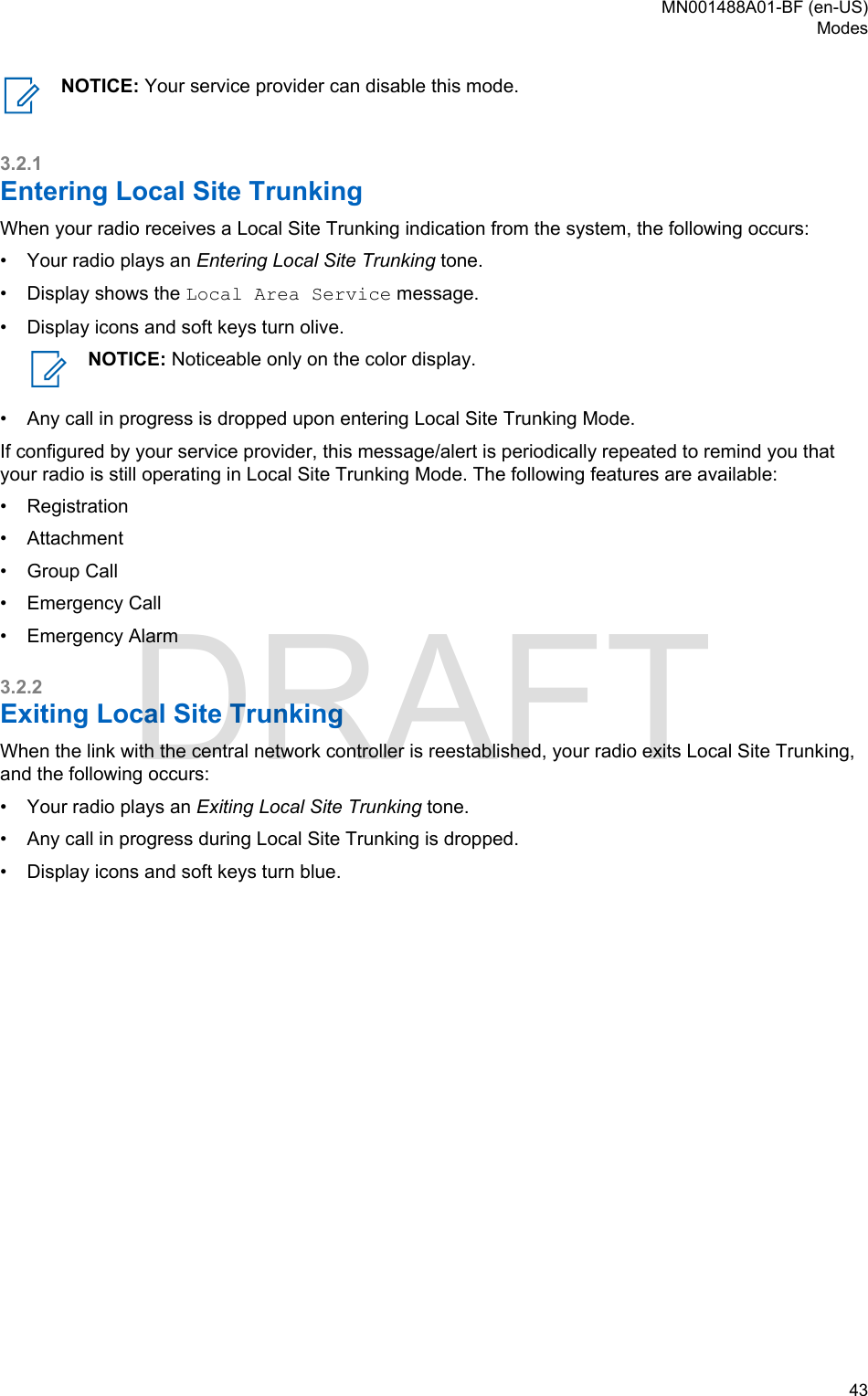 NOTICE: Your service provider can disable this mode.3.2.1Entering Local Site TrunkingWhen your radio receives a Local Site Trunking indication from the system, the following occurs:•Your radio plays an Entering Local Site Trunking tone.• Display shows the Local Area Service message.• Display icons and soft keys turn olive.NOTICE: Noticeable only on the color display.• Any call in progress is dropped upon entering Local Site Trunking Mode.If configured by your service provider, this message/alert is periodically repeated to remind you thatyour radio is still operating in Local Site Trunking Mode. The following features are available:•Registration• Attachment• Group Call• Emergency Call• Emergency Alarm3.2.2Exiting Local Site TrunkingWhen the link with the central network controller is reestablished, your radio exits Local Site Trunking,and the following occurs:• Your radio plays an Exiting Local Site Trunking tone.• Any call in progress during Local Site Trunking is dropped.• Display icons and soft keys turn blue.MN001488A01-BF (en-US)Modes  43DRAFT