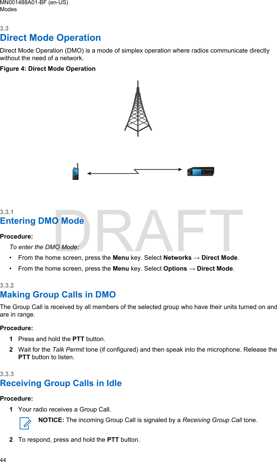 3.3Direct Mode OperationDirect Mode Operation (DMO) is a mode of simplex operation where radios communicate directlywithout the need of a network.Figure 4: Direct Mode Operation3.3.1Entering DMO ModeProcedure:To enter the DMO Mode:• From the home screen, press the Menu key. Select Networks → Direct Mode.• From the home screen, press the Menu key. Select Options → Direct Mode.3.3.2Making Group Calls in DMOThe Group Call is received by all members of the selected group who have their units turned on andare in range.Procedure:1Press and hold the PTT button.2Wait for the Talk Permit tone (if configured) and then speak into the microphone. Release thePTT button to listen.3.3.3Receiving Group Calls in IdleProcedure:1Your radio receives a Group Call.NOTICE: The incoming Group Call is signaled by a Receiving Group Call tone.2To respond, press and hold the PTT button.MN001488A01-BF (en-US)Modes44  DRAFT