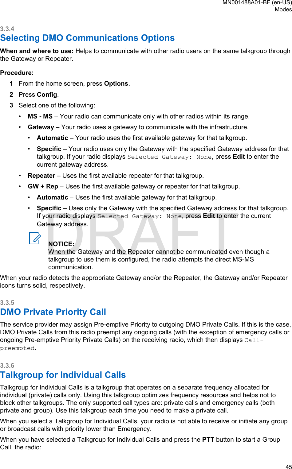 3.3.4Selecting DMO Communications OptionsWhen and where to use: Helps to communicate with other radio users on the same talkgroup throughthe Gateway or Repeater.Procedure:1From the home screen, press Options.2Press Config.3Select one of the following:•MS - MS – Your radio can communicate only with other radios within its range.•Gateway – Your radio uses a gateway to communicate with the infrastructure.•Automatic – Your radio uses the first available gateway for that talkgroup.•Specific – Your radio uses only the Gateway with the specified Gateway address for thattalkgroup. If your radio displays Selected Gateway: None, press Edit to enter thecurrent gateway address.•Repeater – Uses the first available repeater for that talkgroup.•GW + Rep – Uses the first available gateway or repeater for that talkgroup.•Automatic – Uses the first available gateway for that talkgroup.•Specific – Uses only the Gateway with the specified Gateway address for that talkgroup.If your radio displays Selected Gateway: None, press Edit to enter the currentGateway address.NOTICE:When the Gateway and the Repeater cannot be communicated even though atalkgroup to use them is configured, the radio attempts the direct MS-MScommunication.When your radio detects the appropriate Gateway and/or the Repeater, the Gateway and/or Repeatericons turns solid, respectively.3.3.5DMO Private Priority CallThe service provider may assign Pre-emptive Priority to outgoing DMO Private Calls. If this is the case,DMO Private Calls from this radio preempt any ongoing calls (with the exception of emergency calls orongoing Pre-emptive Priority Private Calls) on the receiving radio, which then displays Call-preempted.3.3.6Talkgroup for Individual CallsTalkgroup for Individual Calls is a talkgroup that operates on a separate frequency allocated forindividual (private) calls only. Using this talkgroup optimizes frequency resources and helps not toblock other talkgroups. The only supported call types are: private calls and emergency calls (bothprivate and group). Use this talkgroup each time you need to make a private call.When you select a Talkgroup for Individual Calls, your radio is not able to receive or initiate any groupor broadcast calls with priority lower than Emergency.When you have selected a Talkgroup for Individual Calls and press the PTT button to start a GroupCall, the radio:MN001488A01-BF (en-US)Modes  45DRAFT