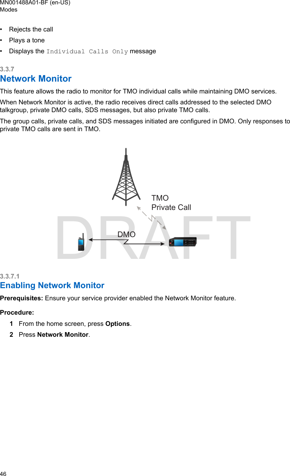 • Rejects the call•Plays a tone• Displays the Individual Calls Only message3.3.7Network MonitorThis feature allows the radio to monitor for TMO individual calls while maintaining DMO services.When Network Monitor is active, the radio receives direct calls addressed to the selected DMOtalkgroup, private DMO calls, SDS messages, but also private TMO calls.The group calls, private calls, and SDS messages initiated are configured in DMO. Only responses toprivate TMO calls are sent in TMO.DMOTMOPrivate Call3.3.7.1Enabling Network MonitorPrerequisites: Ensure your service provider enabled the Network Monitor feature.Procedure:1From the home screen, press Options.2Press Network Monitor.MN001488A01-BF (en-US)Modes46  DRAFT