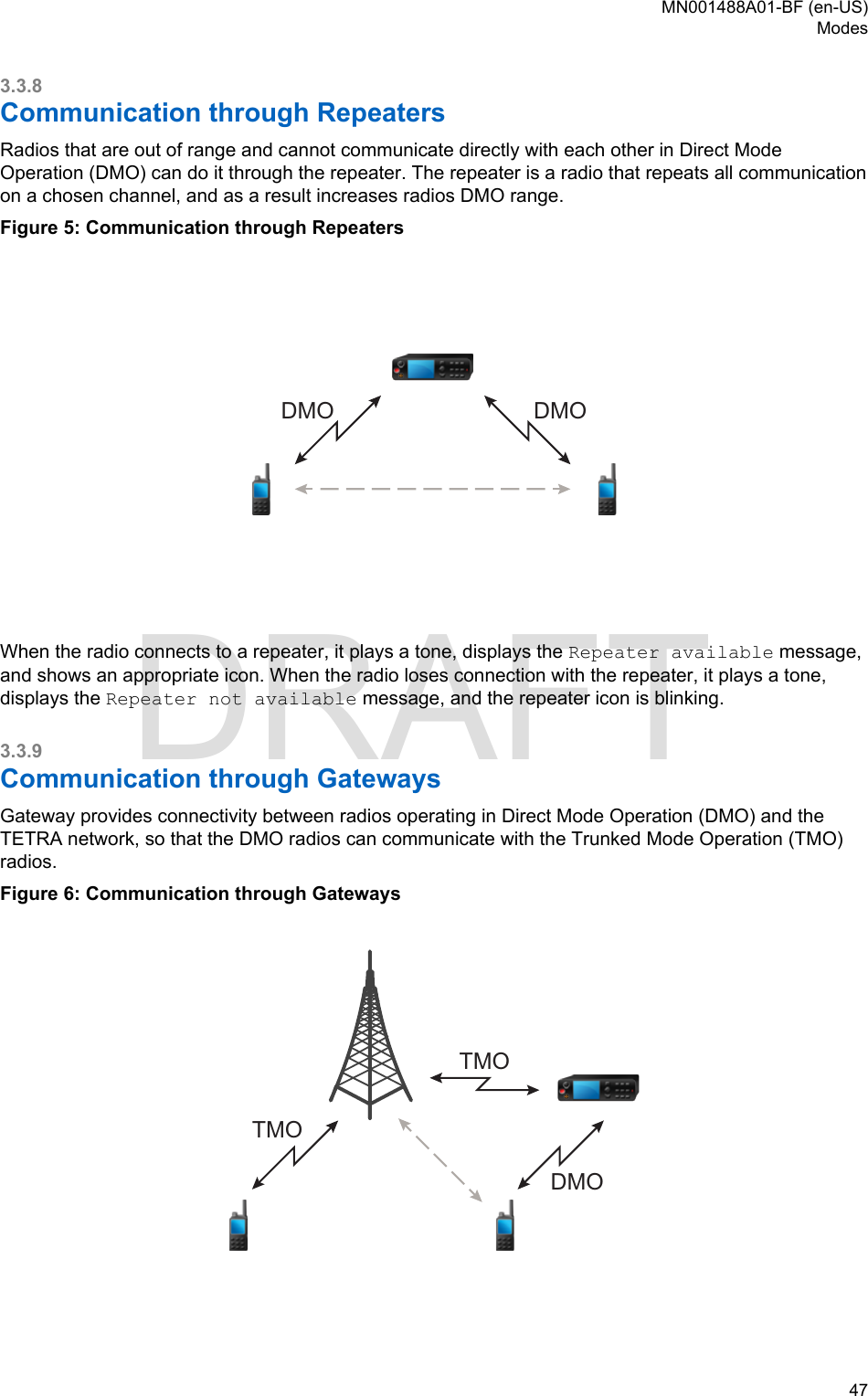 3.3.8Communication through RepeatersRadios that are out of range and cannot communicate directly with each other in Direct ModeOperation (DMO) can do it through the repeater. The repeater is a radio that repeats all communicationon a chosen channel, and as a result increases radios DMO range.Figure 5: Communication through RepeatersDMODMOWhen the radio connects to a repeater, it plays a tone, displays the Repeater available message,and shows an appropriate icon. When the radio loses connection with the repeater, it plays a tone,displays the Repeater not available message, and the repeater icon is blinking.3.3.9Communication through GatewaysGateway provides connectivity between radios operating in Direct Mode Operation (DMO) and theTETRA network, so that the DMO radios can communicate with the Trunked Mode Operation (TMO)radios.Figure 6: Communication through GatewaysDMOTMOTMOMN001488A01-BF (en-US)Modes  47DRAFT