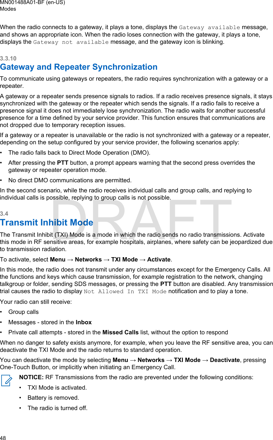 When the radio connects to a gateway, it plays a tone, displays the Gateway available message,and shows an appropriate icon. When the radio loses connection with the gateway, it plays a tone,displays the Gateway not available message, and the gateway icon is blinking.3.3.10Gateway and Repeater SynchronizationTo communicate using gateways or repeaters, the radio requires synchronization with a gateway or arepeater.A gateway or a repeater sends presence signals to radios. If a radio receives presence signals, it stayssynchronized with the gateway or the repeater which sends the signals. If a radio fails to receive apresence signal it does not immediately lose synchronization. The radio waits for another successfulpresence for a time defined by your service provider. This function ensures that communications arenot dropped due to temporary reception issues.If a gateway or a repeater is unavailable or the radio is not synchronized with a gateway or a repeater,depending on the setup configured by your service provider, the following scenarios apply:• The radio falls back to Direct Mode Operation (DMO).• After pressing the PTT button, a prompt appears warning that the second press overrides thegateway or repeater operation mode.• No direct DMO communications are permitted.In the second scenario, while the radio receives individual calls and group calls, and replying toindividual calls is possible, replying to group calls is not possible.3.4Transmit Inhibit ModeThe Transmit Inhibit (TXI) Mode is a mode in which the radio sends no radio transmissions. Activatethis mode in RF sensitive areas, for example hospitals, airplanes, where safety can be jeopardized dueto transmission radiation.To activate, select Menu → Networks → TXI Mode → Activate.In this mode, the radio does not transmit under any circumstances except for the Emergency Calls. Allthe functions and keys which cause transmission, for example registration to the network, changingtalkgroup or folder, sending SDS messages, or pressing the PTT button are disabled. Any transmissiontrial causes the radio to display Not Allowed In TXI Mode notification and to play a tone.Your radio can still receive:• Group calls• Messages - stored in the Inbox• Private call attempts - stored in the Missed Calls list, without the option to respondWhen no danger to safety exists anymore, for example, when you leave the RF sensitive area, you candeactivate the TXI Mode and the radio returns to standard operation.You can deactivate the mode by selecting Menu → Networks → TXI Mode → Deactivate, pressingOne-Touch Button, or implicitly when initiating an Emergency Call.NOTICE: RF Transmissions from the radio are prevented under the following conditions:•TXI Mode is activated.• Battery is removed.• The radio is turned off.MN001488A01-BF (en-US)Modes48  DRAFT