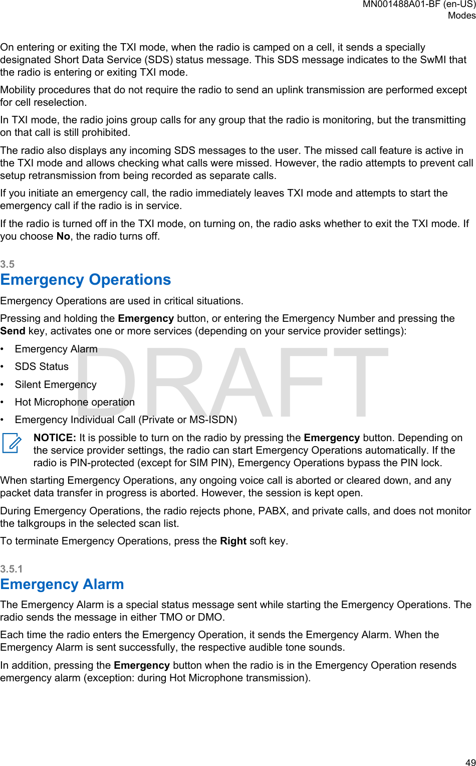 On entering or exiting the TXI mode, when the radio is camped on a cell, it sends a speciallydesignated Short Data Service (SDS) status message. This SDS message indicates to the SwMI thatthe radio is entering or exiting TXI mode.Mobility procedures that do not require the radio to send an uplink transmission are performed exceptfor cell reselection.In TXI mode, the radio joins group calls for any group that the radio is monitoring, but the transmittingon that call is still prohibited.The radio also displays any incoming SDS messages to the user. The missed call feature is active inthe TXI mode and allows checking what calls were missed. However, the radio attempts to prevent callsetup retransmission from being recorded as separate calls.If you initiate an emergency call, the radio immediately leaves TXI mode and attempts to start theemergency call if the radio is in service.If the radio is turned off in the TXI mode, on turning on, the radio asks whether to exit the TXI mode. Ifyou choose No, the radio turns off.3.5Emergency OperationsEmergency Operations are used in critical situations.Pressing and holding the Emergency button, or entering the Emergency Number and pressing theSend key, activates one or more services (depending on your service provider settings):•Emergency Alarm• SDS Status• Silent Emergency• Hot Microphone operation• Emergency Individual Call (Private or MS-ISDN)NOTICE: It is possible to turn on the radio by pressing the Emergency button. Depending onthe service provider settings, the radio can start Emergency Operations automatically. If theradio is PIN-protected (except for SIM PIN), Emergency Operations bypass the PIN lock.When starting Emergency Operations, any ongoing voice call is aborted or cleared down, and anypacket data transfer in progress is aborted. However, the session is kept open.During Emergency Operations, the radio rejects phone, PABX, and private calls, and does not monitorthe talkgroups in the selected scan list.To terminate Emergency Operations, press the Right soft key.3.5.1Emergency AlarmThe Emergency Alarm is a special status message sent while starting the Emergency Operations. Theradio sends the message in either TMO or DMO.Each time the radio enters the Emergency Operation, it sends the Emergency Alarm. When theEmergency Alarm is sent successfully, the respective audible tone sounds.In addition, pressing the Emergency button when the radio is in the Emergency Operation resendsemergency alarm (exception: during Hot Microphone transmission).MN001488A01-BF (en-US)Modes  49DRAFT