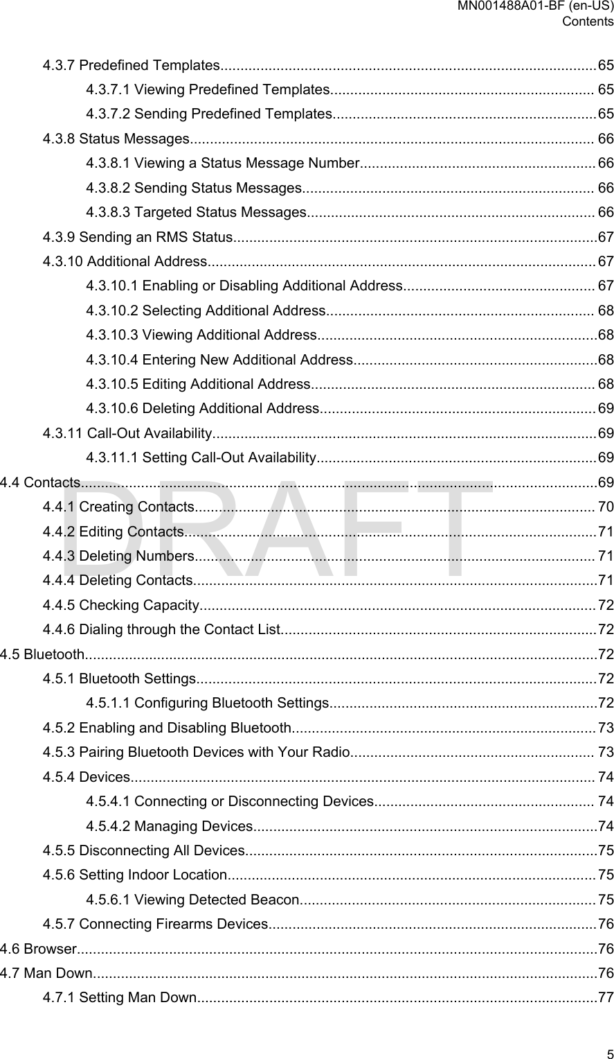 4.3.7 Predefined Templates..............................................................................................654.3.7.1 Viewing Predefined Templates.................................................................. 654.3.7.2 Sending Predefined Templates..................................................................654.3.8 Status Messages..................................................................................................... 664.3.8.1 Viewing a Status Message Number........................................................... 664.3.8.2 Sending Status Messages......................................................................... 664.3.8.3 Targeted Status Messages........................................................................ 664.3.9 Sending an RMS Status...........................................................................................674.3.10 Additional Address................................................................................................. 674.3.10.1 Enabling or Disabling Additional Address................................................ 674.3.10.2 Selecting Additional Address................................................................... 684.3.10.3 Viewing Additional Address......................................................................684.3.10.4 Entering New Additional Address.............................................................684.3.10.5 Editing Additional Address....................................................................... 684.3.10.6 Deleting Additional Address..................................................................... 694.3.11 Call-Out Availability................................................................................................694.3.11.1 Setting Call-Out Availability......................................................................694.4 Contacts.................................................................................................................................694.4.1 Creating Contacts.................................................................................................... 704.4.2 Editing Contacts.......................................................................................................714.4.3 Deleting Numbers.................................................................................................... 714.4.4 Deleting Contacts.....................................................................................................714.4.5 Checking Capacity................................................................................................... 724.4.6 Dialing through the Contact List...............................................................................724.5 Bluetooth................................................................................................................................724.5.1 Bluetooth Settings....................................................................................................724.5.1.1 Configuring Bluetooth Settings...................................................................724.5.2 Enabling and Disabling Bluetooth............................................................................ 734.5.3 Pairing Bluetooth Devices with Your Radio............................................................. 734.5.4 Devices.................................................................................................................... 744.5.4.1 Connecting or Disconnecting Devices....................................................... 744.5.4.2 Managing Devices......................................................................................744.5.5 Disconnecting All Devices........................................................................................754.5.6 Setting Indoor Location............................................................................................ 754.5.6.1 Viewing Detected Beacon.......................................................................... 754.5.7 Connecting Firearms Devices..................................................................................764.6 Browser..................................................................................................................................764.7 Man Down..............................................................................................................................764.7.1 Setting Man Down....................................................................................................77MN001488A01-BF (en-US)Contents  5DRAFT