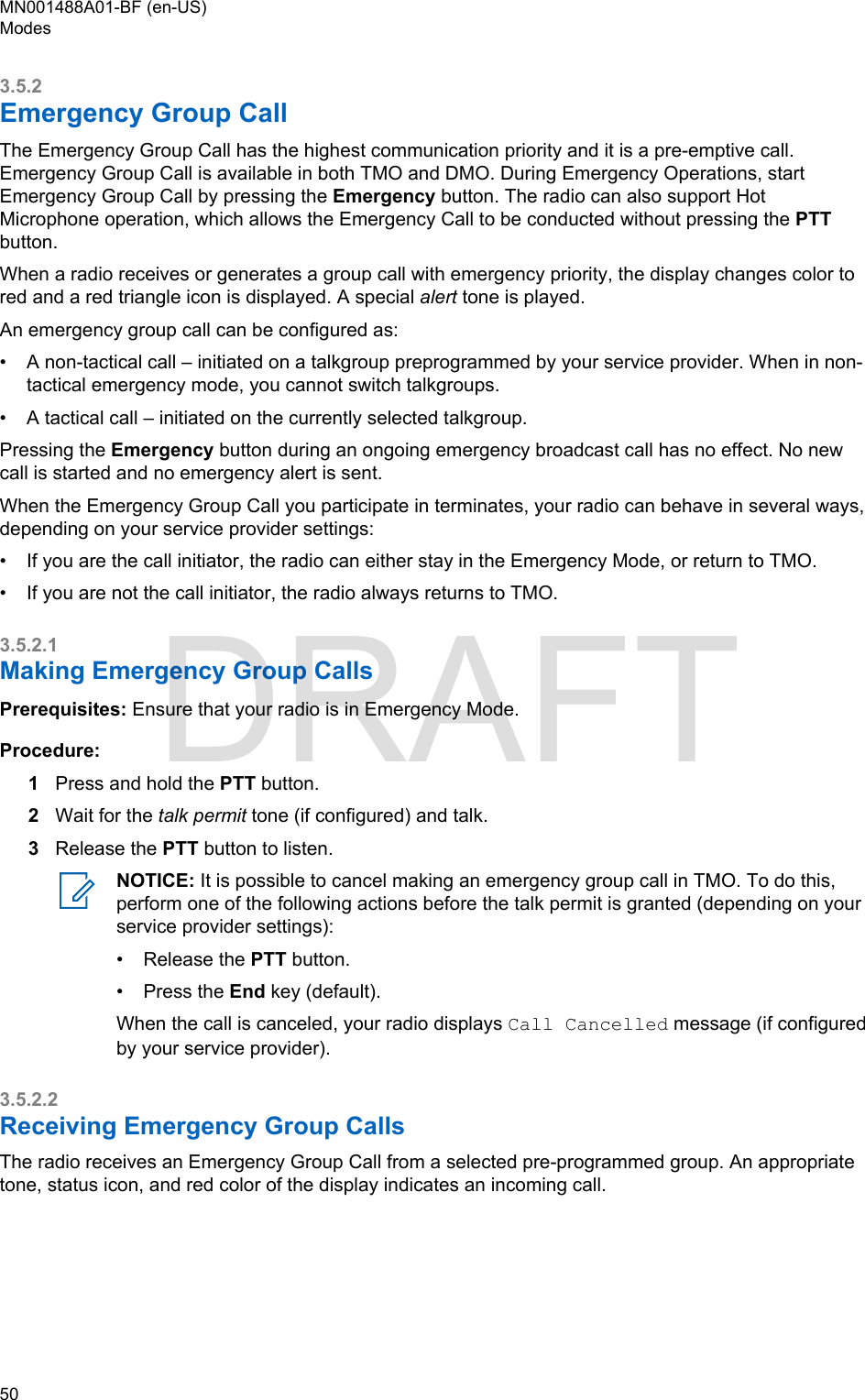 3.5.2Emergency Group CallThe Emergency Group Call has the highest communication priority and it is a pre-emptive call.Emergency Group Call is available in both TMO and DMO. During Emergency Operations, startEmergency Group Call by pressing the Emergency button. The radio can also support HotMicrophone operation, which allows the Emergency Call to be conducted without pressing the PTTbutton.When a radio receives or generates a group call with emergency priority, the display changes color tored and a red triangle icon is displayed. A special alert tone is played.An emergency group call can be configured as:•A non-tactical call – initiated on a talkgroup preprogrammed by your service provider. When in non-tactical emergency mode, you cannot switch talkgroups.• A tactical call – initiated on the currently selected talkgroup.Pressing the Emergency button during an ongoing emergency broadcast call has no effect. No newcall is started and no emergency alert is sent.When the Emergency Group Call you participate in terminates, your radio can behave in several ways,depending on your service provider settings:• If you are the call initiator, the radio can either stay in the Emergency Mode, or return to TMO.• If you are not the call initiator, the radio always returns to TMO.3.5.2.1Making Emergency Group CallsPrerequisites: Ensure that your radio is in Emergency Mode.Procedure:1Press and hold the PTT button.2Wait for the talk permit tone (if configured) and talk.3Release the PTT button to listen.NOTICE: It is possible to cancel making an emergency group call in TMO. To do this,perform one of the following actions before the talk permit is granted (depending on yourservice provider settings):•Release the PTT button.• Press the End key (default).When the call is canceled, your radio displays Call Cancelled message (if configuredby your service provider).3.5.2.2Receiving Emergency Group CallsThe radio receives an Emergency Group Call from a selected pre-programmed group. An appropriatetone, status icon, and red color of the display indicates an incoming call.MN001488A01-BF (en-US)Modes50  DRAFT