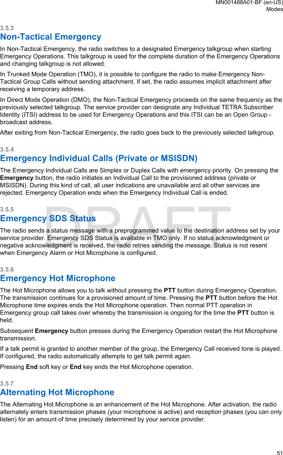 3.5.3Non-Tactical EmergencyIn Non-Tactical Emergency, the radio switches to a designated Emergency talkgroup when startingEmergency Operations. This talkgroup is used for the complete duration of the Emergency Operationsand changing talkgroup is not allowed.In Trunked Mode Operation (TMO), it is possible to configure the radio to make Emergency Non-Tactical Group Calls without sending attachment. If set, the radio assumes implicit attachment afterreceiving a temporary address.In Direct Mode Operation (DMO), the Non-Tactical Emergency proceeds on the same frequency as thepreviously selected talkgroup. The service provider can designate any Individual TETRA SubscriberIdentity (ITSI) address to be used for Emergency Operations and this ITSI can be an Open Group -broadcast address.After exiting from Non-Tactical Emergency, the radio goes back to the previously selected talkgroup.3.5.4Emergency Individual Calls (Private or MSISDN)The Emergency Individual Calls are Simplex or Duplex Calls with emergency priority. On pressing theEmergency button, the radio initiates an Individual Call to the provisioned address (private orMSISDN). During this kind of call, all user indications are unavailable and all other services arerejected. Emergency Operation ends when the Emergency Individual Call is ended.3.5.5Emergency SDS StatusThe radio sends a status message with a preprogrammed value to the destination address set by yourservice provider. Emergency SDS Status is available in TMO only. If no status acknowledgment ornegative acknowledgment is received, the radio retries sending the message. Status is not resentwhen Emergency Alarm or Hot Microphone is configured.3.5.6Emergency Hot MicrophoneThe Hot Microphone allows you to talk without pressing the PTT button during Emergency Operation.The transmission continues for a provisioned amount of time. Pressing the PTT button before the HotMicrophone time expires ends the Hot Microphone operation. Then normal PTT operation inEmergency group call takes over whereby the transmission is ongoing for the time the PTT button isheld.Subsequent Emergency button presses during the Emergency Operation restart the Hot Microphonetransmission.If a talk permit is granted to another member of the group, the Emergency Call received tone is played.If configured, the radio automatically attempts to get talk permit again.Pressing End soft key or End key ends the Hot Microphone operation.3.5.7Alternating Hot MicrophoneThe Alternating Hot Microphone is an enhancement of the Hot Microphone. After activation, the radioalternately enters transmission phases (your microphone is active) and reception phases (you can onlylisten) for an amount of time precisely determined by your service provider.MN001488A01-BF (en-US)Modes  51DRAFT