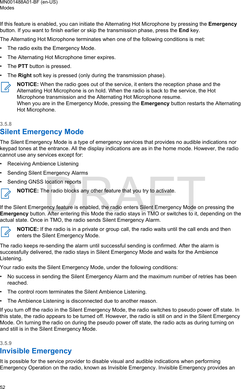 If this feature is enabled, you can initiate the Alternating Hot Microphone by pressing the Emergencybutton. If you want to finish earlier or skip the transmission phase, press the End key.The Alternating Hot Microphone terminates when one of the following conditions is met:•The radio exits the Emergency Mode.• The Alternating Hot Microphone timer expires.• The PTT button is pressed.• The Right soft key is pressed (only during the transmission phase).NOTICE: When the radio goes out of the service, it enters the reception phase and theAlternating Hot Microphone is on hold. When the radio is back to the service, the HotMicrophone transmission and the Alternating Hot Microphone resume.When you are in the Emergency Mode, pressing the Emergency button restarts the AlternatingHot Microphone.3.5.8Silent Emergency ModeThe Silent Emergency Mode is a type of emergency services that provides no audible indications norkeypad tones at the entrance. All the display indications are as in the home mode. However, the radiocannot use any services except for:•Receiving Ambience Listening• Sending Silent Emergency Alarms• Sending GNSS location reportsNOTICE: The radio blocks any other feature that you try to activate.If the Silent Emergency feature is enabled, the radio enters Silent Emergency Mode on pressing theEmergency button. After entering this Mode the radio stays in TMO or switches to it, depending on theactual state. Once in TMO, the radio sends Silent Emergency Alarm.NOTICE: If the radio is in a private or group call, the radio waits until the call ends and thenenters the Silent Emergency Mode.The radio keeps re-sending the alarm until successful sending is confirmed. After the alarm issuccessfully delivered, the radio stays in Silent Emergency Mode and waits for the AmbienceListening.Your radio exits the Silent Emergency Mode, under the following conditions:•No success in sending the Silent Emergency Alarm and the maximum number of retries has beenreached.• The control room terminates the Silent Ambience Listening.• The Ambience Listening is disconnected due to another reason.If you turn off the radio in the Silent Emergency Mode, the radio switches to pseudo power off state. Inthis state, the radio appears to be turned off. However, the radio is still on and in the Silent EmergencyMode. On turning the radio on during the pseudo power off state, the radio acts as during turning onand still is in the Silent Emergency Mode.3.5.9Invisible EmergencyIt is possible for the service provider to disable visual and audible indications when performingEmergency Operation on the radio, known as Invisible Emergency. Invisible Emergency provides anMN001488A01-BF (en-US)Modes52  DRAFT