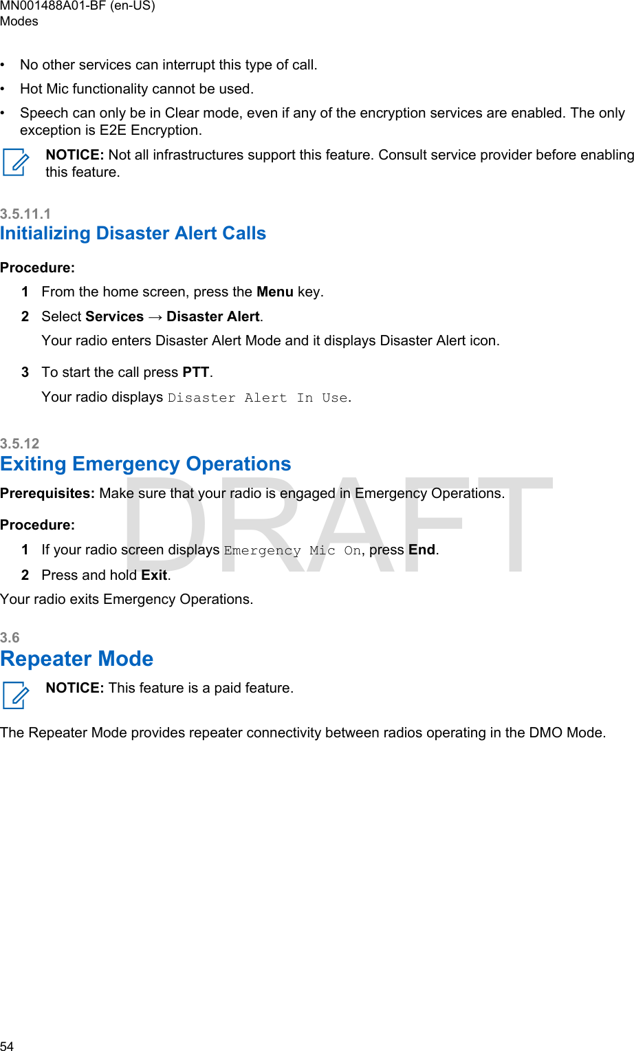 • No other services can interrupt this type of call.•Hot Mic functionality cannot be used.• Speech can only be in Clear mode, even if any of the encryption services are enabled. The onlyexception is E2E Encryption.NOTICE: Not all infrastructures support this feature. Consult service provider before enablingthis feature.3.5.11.1Initializing Disaster Alert CallsProcedure:1From the home screen, press the Menu key.2Select Services → Disaster Alert.Your radio enters Disaster Alert Mode and it displays Disaster Alert icon.3To start the call press PTT.Your radio displays Disaster Alert In Use.3.5.12Exiting Emergency OperationsPrerequisites: Make sure that your radio is engaged in Emergency Operations.Procedure:1If your radio screen displays Emergency Mic On, press End.2Press and hold Exit.Your radio exits Emergency Operations.3.6Repeater ModeNOTICE: This feature is a paid feature.The Repeater Mode provides repeater connectivity between radios operating in the DMO Mode.MN001488A01-BF (en-US)Modes54  DRAFT