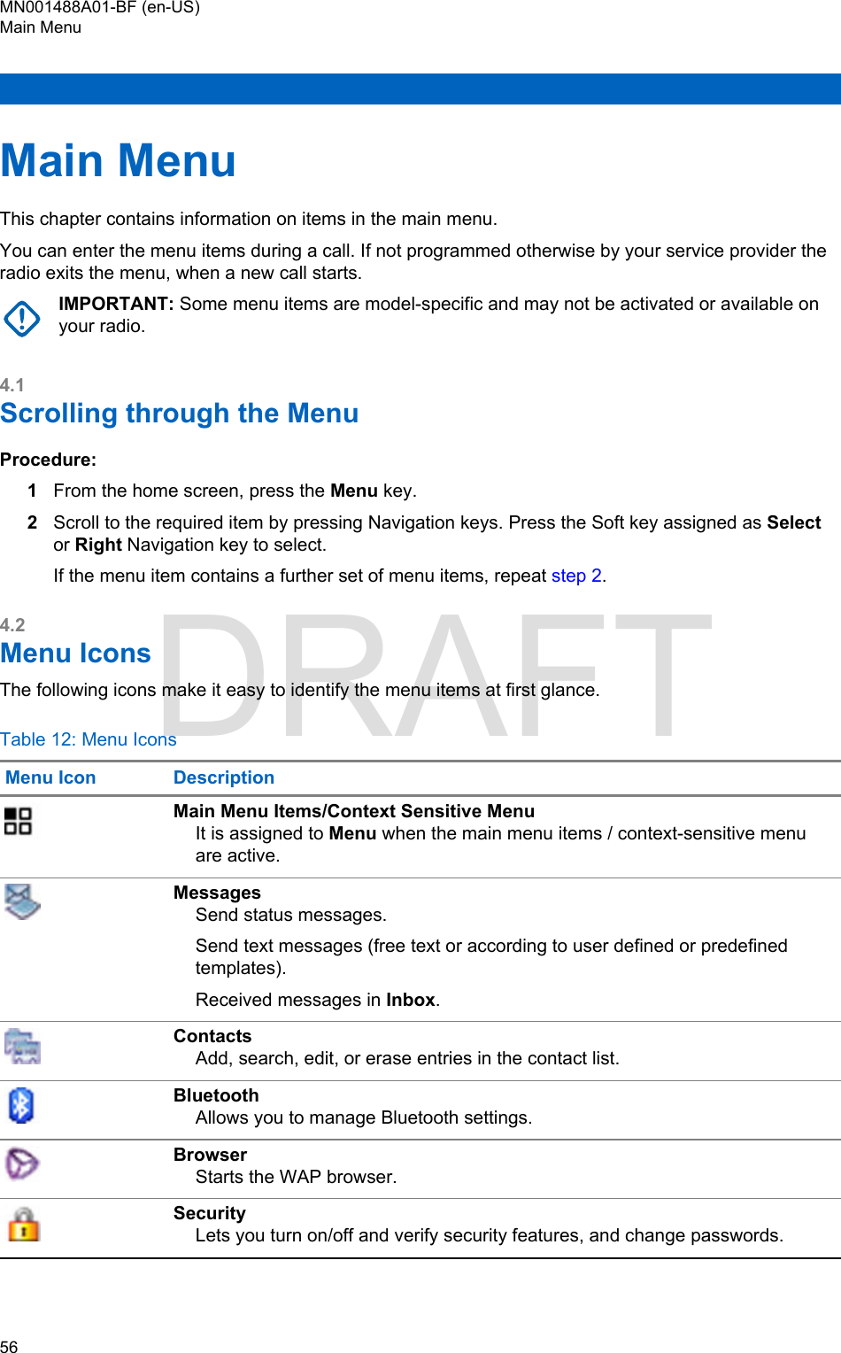 Main MenuThis chapter contains information on items in the main menu.You can enter the menu items during a call. If not programmed otherwise by your service provider theradio exits the menu, when a new call starts.IMPORTANT: Some menu items are model-specific and may not be activated or available onyour radio.4.1Scrolling through the MenuProcedure:1From the home screen, press the Menu key.2Scroll to the required item by pressing Navigation keys. Press the Soft key assigned as Selector Right Navigation key to select.If the menu item contains a further set of menu items, repeat step 2.4.2Menu IconsThe following icons make it easy to identify the menu items at first glance.Table 12: Menu IconsMenu Icon DescriptionMain Menu Items/Context Sensitive MenuIt is assigned to Menu when the main menu items / context-sensitive menuare active.MessagesSend status messages.Send text messages (free text or according to user defined or predefinedtemplates).Received messages in Inbox.ContactsAdd, search, edit, or erase entries in the contact list.BluetoothAllows you to manage Bluetooth settings.BrowserStarts the WAP browser.SecurityLets you turn on/off and verify security features, and change passwords.MN001488A01-BF (en-US)Main Menu56  DRAFT