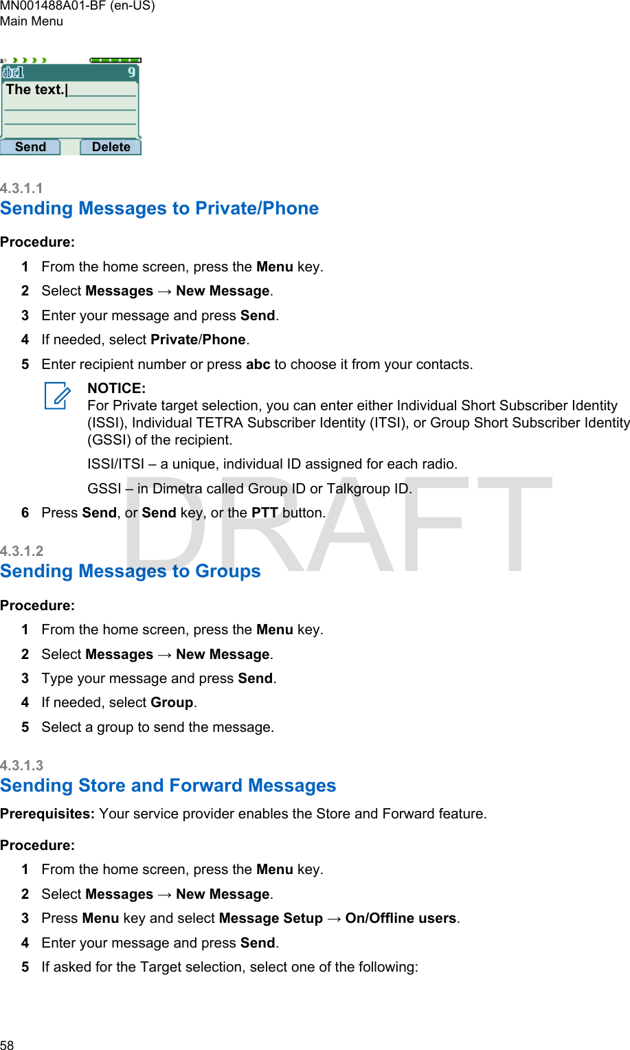 The text.|Send Delete4.3.1.1Sending Messages to Private/PhoneProcedure:1From the home screen, press the Menu key.2Select Messages → New Message.3Enter your message and press Send.4If needed, select Private/Phone.5Enter recipient number or press abc to choose it from your contacts.NOTICE:For Private target selection, you can enter either Individual Short Subscriber Identity(ISSI), Individual TETRA Subscriber Identity (ITSI), or Group Short Subscriber Identity(GSSI) of the recipient.ISSI/ITSI – a unique, individual ID assigned for each radio.GSSI – in Dimetra called Group ID or Talkgroup ID.6Press Send, or Send key, or the PTT button.4.3.1.2Sending Messages to GroupsProcedure:1From the home screen, press the Menu key.2Select Messages → New Message.3Type your message and press Send.4If needed, select Group.5Select a group to send the message.4.3.1.3Sending Store and Forward MessagesPrerequisites: Your service provider enables the Store and Forward feature.Procedure:1From the home screen, press the Menu key.2Select Messages → New Message.3Press Menu key and select Message Setup → On/Offline users.4Enter your message and press Send.5If asked for the Target selection, select one of the following:MN001488A01-BF (en-US)Main Menu58  DRAFT