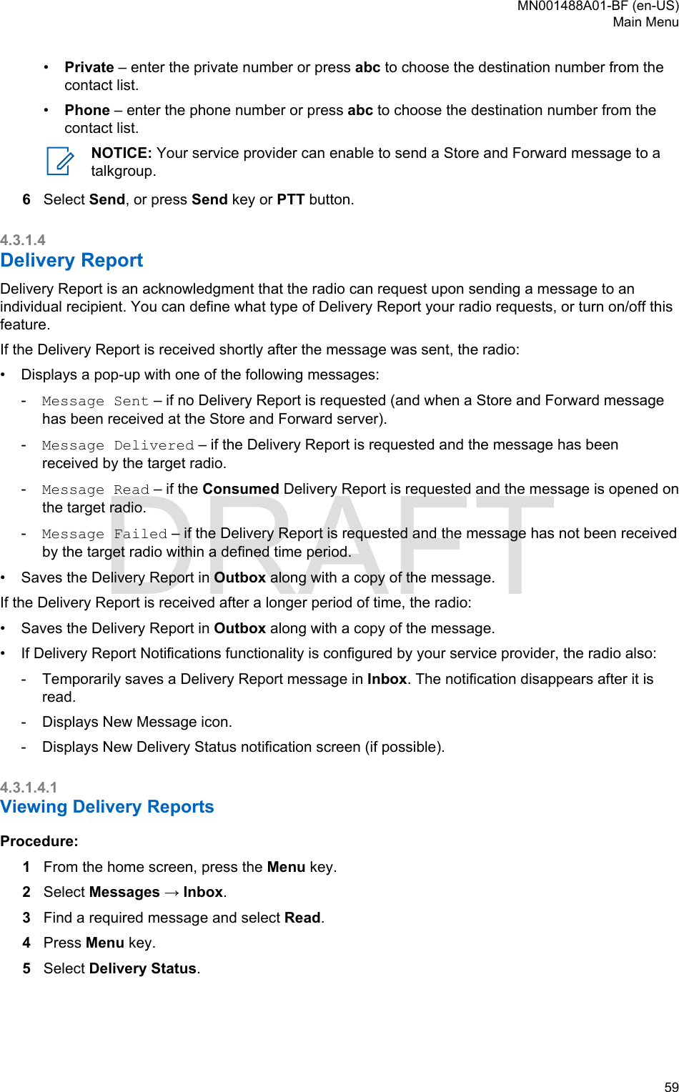 •Private – enter the private number or press abc to choose the destination number from thecontact list.•Phone – enter the phone number or press abc to choose the destination number from thecontact list.NOTICE: Your service provider can enable to send a Store and Forward message to atalkgroup.6Select Send, or press Send key or PTT button.4.3.1.4Delivery ReportDelivery Report is an acknowledgment that the radio can request upon sending a message to anindividual recipient. You can define what type of Delivery Report your radio requests, or turn on/off thisfeature.If the Delivery Report is received shortly after the message was sent, the radio:•Displays a pop-up with one of the following messages:-Message Sent – if no Delivery Report is requested (and when a Store and Forward messagehas been received at the Store and Forward server).-Message Delivered – if the Delivery Report is requested and the message has beenreceived by the target radio.-Message Read – if the Consumed Delivery Report is requested and the message is opened onthe target radio.-Message Failed – if the Delivery Report is requested and the message has not been receivedby the target radio within a defined time period.• Saves the Delivery Report in Outbox along with a copy of the message.If the Delivery Report is received after a longer period of time, the radio:• Saves the Delivery Report in Outbox along with a copy of the message.• If Delivery Report Notifications functionality is configured by your service provider, the radio also:- Temporarily saves a Delivery Report message in Inbox. The notification disappears after it isread.- Displays New Message icon.- Displays New Delivery Status notification screen (if possible).4.3.1.4.1Viewing Delivery ReportsProcedure:1From the home screen, press the Menu key.2Select Messages → Inbox.3Find a required message and select Read.4Press Menu key.5Select Delivery Status.MN001488A01-BF (en-US)Main Menu  59DRAFT