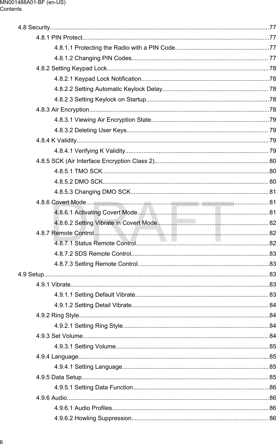 4.8 Security..................................................................................................................................774.8.1 PIN Protect...............................................................................................................774.8.1.1 Protecting the Radio with a PIN Code........................................................774.8.1.2 Changing PIN Codes................................................................................. 774.8.2 Setting Keypad Lock................................................................................................ 784.8.2.1 Keypad Lock Notification............................................................................784.8.2.2 Setting Automatic Keylock Delay............................................................... 784.8.2.3 Setting Keylock on Startup.........................................................................784.8.3 Air Encryption...........................................................................................................784.8.3.1 Viewing Air Encryption State......................................................................794.8.3.2 Deleting User Keys.................................................................................... 794.8.4 K Validity.................................................................................................................. 794.8.4.1 Verifying K Validity..................................................................................... 794.8.5 SCK (Air Interface Encryption Class 2)....................................................................804.8.5.1 TMO SCK...................................................................................................804.8.5.2 DMO SCK.................................................................................................. 804.8.5.3 Changing DMO SCK.................................................................................. 814.8.6 Covert Mode............................................................................................................ 814.8.6.1 Activating Covert Mode.............................................................................. 814.8.6.2 Setting Vibrate in Covert Mode.................................................................. 824.8.7 Remote Control........................................................................................................824.8.7.1 Status Remote Control...............................................................................824.8.7.2 SDS Remote Control..................................................................................834.8.7.3 Setting Remote Control..............................................................................834.9 Setup..................................................................................................................................... 834.9.1 Vibrate......................................................................................................................834.9.1.1 Setting Default Vibrate............................................................................... 834.9.1.2 Setting Detail Vibrate................................................................................. 844.9.2 Ring Style.................................................................................................................844.9.2.1 Setting Ring Style.......................................................................................844.9.3 Set Volume.............................................................................................................. 844.9.3.1 Setting Volume...........................................................................................854.9.4 Language................................................................................................................. 854.9.4.1 Setting Language....................................................................................... 854.9.5 Data Setup............................................................................................................... 854.9.5.1 Setting Data Function.................................................................................864.9.6 Audio........................................................................................................................864.9.6.1 Audio Profiles............................................................................................. 864.9.6.2 Howling Suppression................................................................................. 86MN001488A01-BF (en-US)Contents6  DRAFT