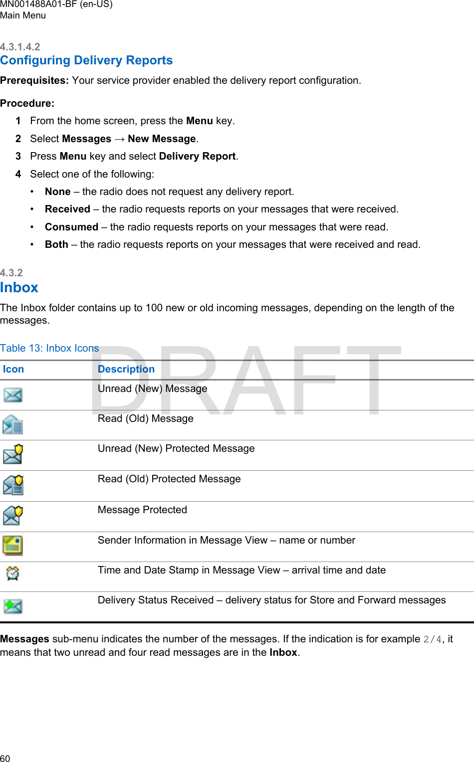 4.3.1.4.2Configuring Delivery ReportsPrerequisites: Your service provider enabled the delivery report configuration.Procedure:1From the home screen, press the Menu key.2Select Messages → New Message.3Press Menu key and select Delivery Report.4Select one of the following:•None – the radio does not request any delivery report.•Received – the radio requests reports on your messages that were received.•Consumed – the radio requests reports on your messages that were read.•Both – the radio requests reports on your messages that were received and read.4.3.2InboxThe Inbox folder contains up to 100 new or old incoming messages, depending on the length of themessages.Table 13: Inbox IconsIcon DescriptionUnread (New) MessageRead (Old) MessageUnread (New) Protected MessageRead (Old) Protected MessageMessage ProtectedSender Information in Message View – name or numberTime and Date Stamp in Message View – arrival time and dateDelivery Status Received – delivery status for Store and Forward messagesMessages sub-menu indicates the number of the messages. If the indication is for example 2/4, itmeans that two unread and four read messages are in the Inbox.MN001488A01-BF (en-US)Main Menu60  DRAFT