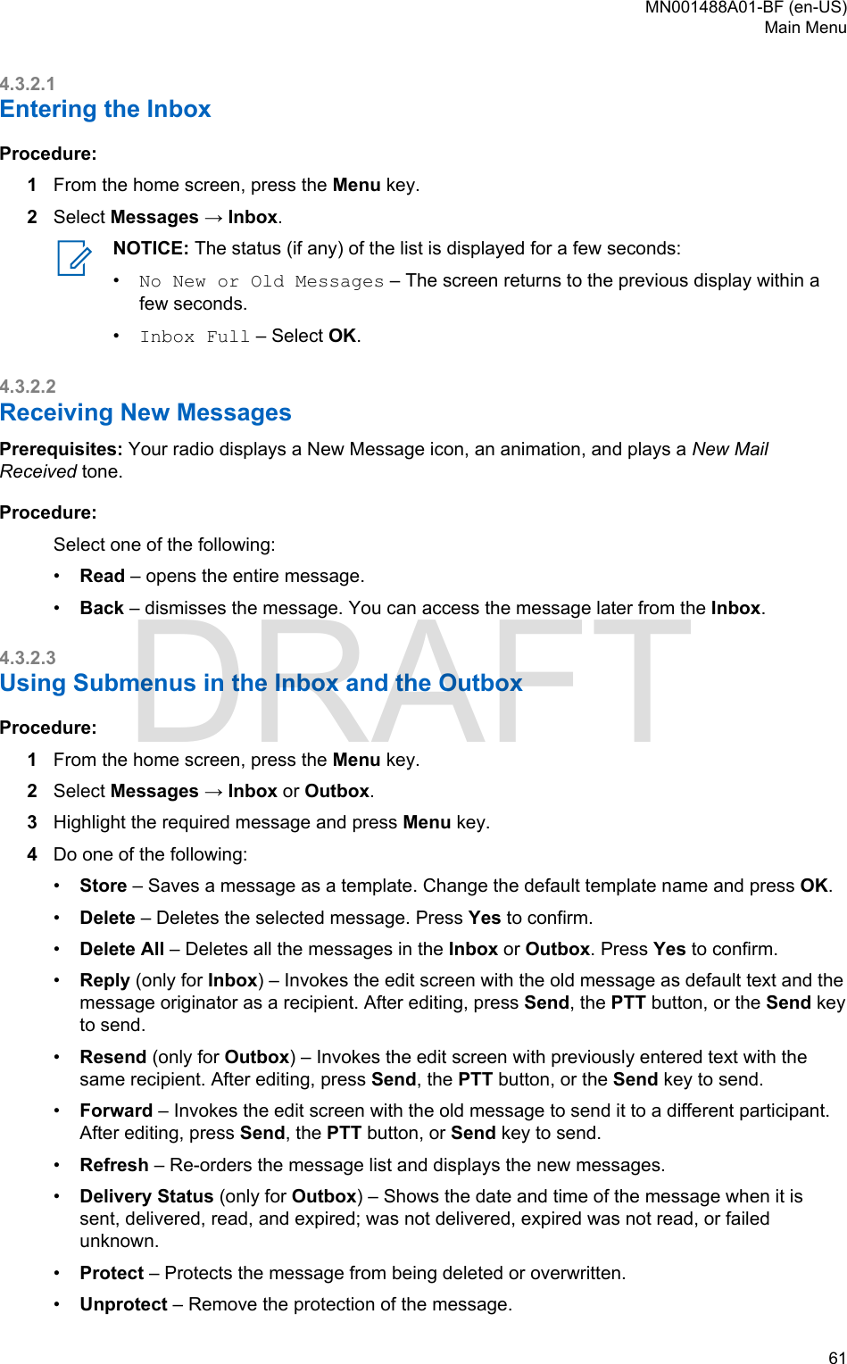 4.3.2.1Entering the InboxProcedure:1From the home screen, press the Menu key.2Select Messages → Inbox.NOTICE: The status (if any) of the list is displayed for a few seconds:•No New or Old Messages – The screen returns to the previous display within afew seconds.•Inbox Full – Select OK.4.3.2.2Receiving New MessagesPrerequisites: Your radio displays a New Message icon, an animation, and plays a New MailReceived tone.Procedure:Select one of the following:•Read – opens the entire message.•Back – dismisses the message. You can access the message later from the Inbox.4.3.2.3Using Submenus in the Inbox and the OutboxProcedure:1From the home screen, press the Menu key.2Select Messages → Inbox or Outbox.3Highlight the required message and press Menu key.4Do one of the following:•Store – Saves a message as a template. Change the default template name and press OK.•Delete – Deletes the selected message. Press Yes to confirm.•Delete All – Deletes all the messages in the Inbox or Outbox. Press Yes to confirm.•Reply (only for Inbox) – Invokes the edit screen with the old message as default text and themessage originator as a recipient. After editing, press Send, the PTT button, or the Send keyto send.•Resend (only for Outbox) – Invokes the edit screen with previously entered text with thesame recipient. After editing, press Send, the PTT button, or the Send key to send.•Forward – Invokes the edit screen with the old message to send it to a different participant.After editing, press Send, the PTT button, or Send key to send.•Refresh – Re-orders the message list and displays the new messages.•Delivery Status (only for Outbox) – Shows the date and time of the message when it issent, delivered, read, and expired; was not delivered, expired was not read, or failedunknown.•Protect – Protects the message from being deleted or overwritten.•Unprotect – Remove the protection of the message.MN001488A01-BF (en-US)Main Menu  61DRAFT