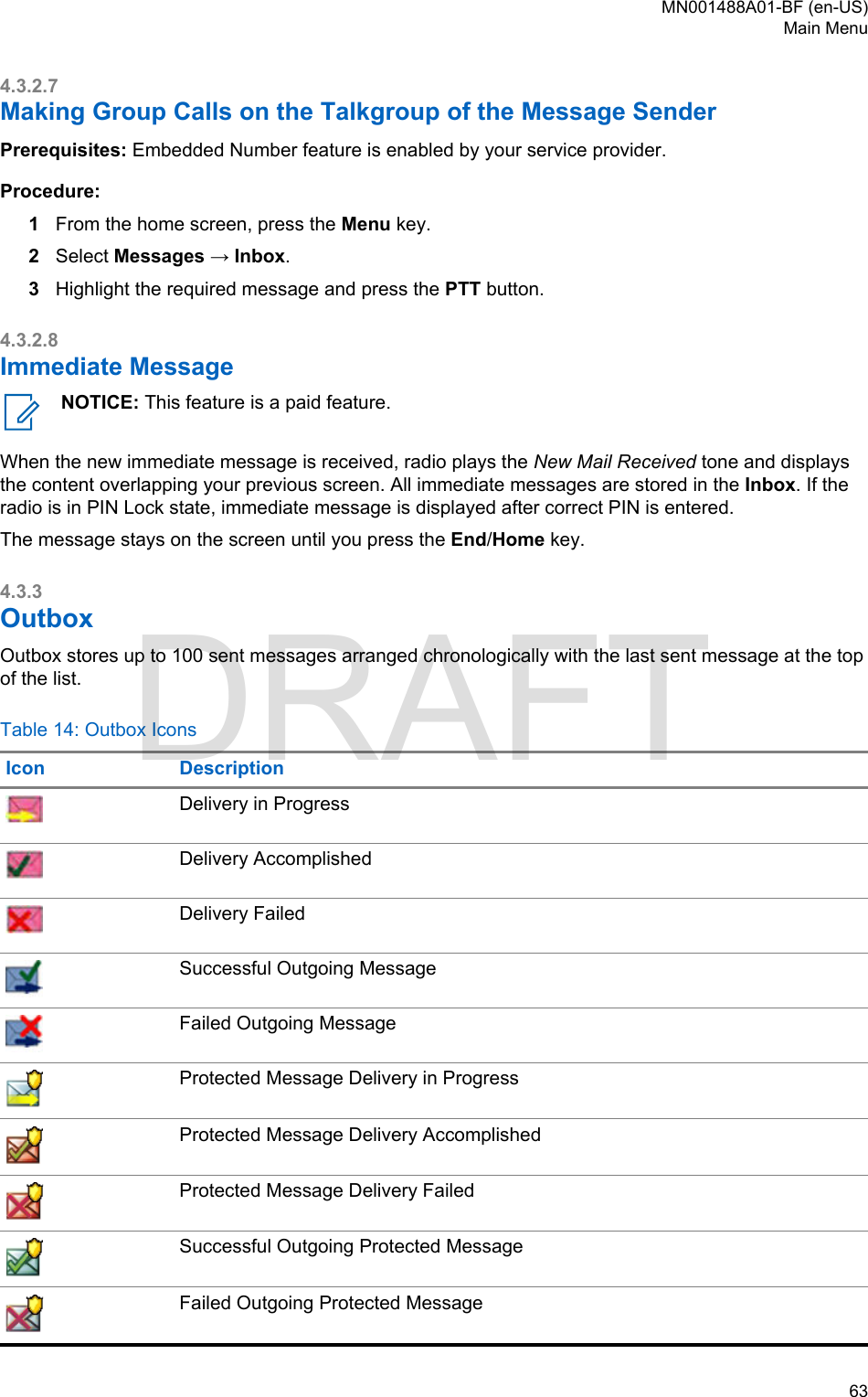 4.3.2.7Making Group Calls on the Talkgroup of the Message SenderPrerequisites: Embedded Number feature is enabled by your service provider.Procedure:1From the home screen, press the Menu key.2Select Messages → Inbox.3Highlight the required message and press the PTT button.4.3.2.8Immediate MessageNOTICE: This feature is a paid feature.When the new immediate message is received, radio plays the New Mail Received tone and displaysthe content overlapping your previous screen. All immediate messages are stored in the Inbox. If theradio is in PIN Lock state, immediate message is displayed after correct PIN is entered.The message stays on the screen until you press the End/Home key.4.3.3OutboxOutbox stores up to 100 sent messages arranged chronologically with the last sent message at the topof the list.Table 14: Outbox IconsIcon DescriptionDelivery in ProgressDelivery AccomplishedDelivery FailedSuccessful Outgoing MessageFailed Outgoing MessageProtected Message Delivery in ProgressProtected Message Delivery AccomplishedProtected Message Delivery FailedSuccessful Outgoing Protected MessageFailed Outgoing Protected MessageMN001488A01-BF (en-US)Main Menu  63DRAFT