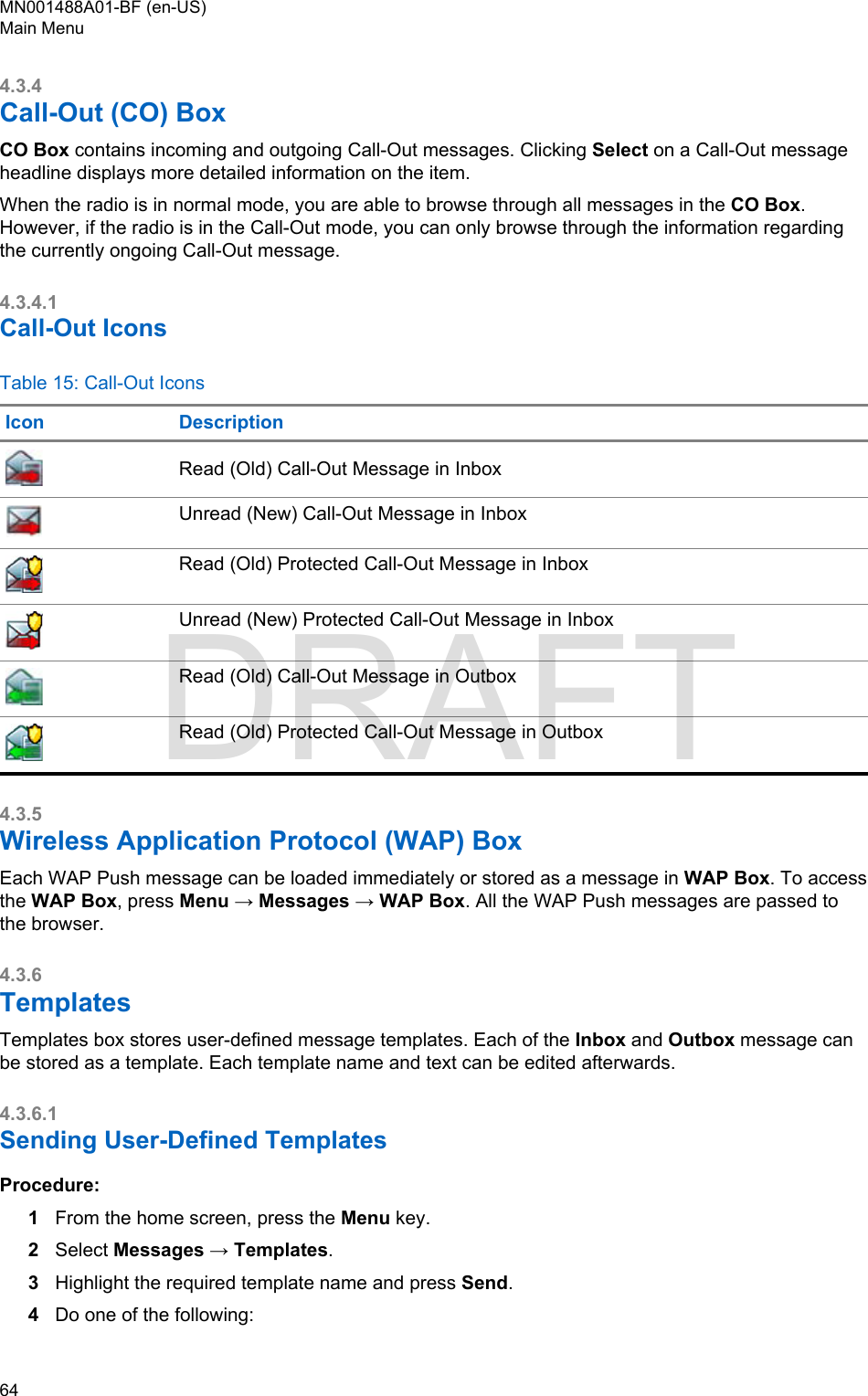 4.3.4Call-Out (CO) BoxCO Box contains incoming and outgoing Call-Out messages. Clicking Select on a Call-Out messageheadline displays more detailed information on the item.When the radio is in normal mode, you are able to browse through all messages in the CO Box.However, if the radio is in the Call-Out mode, you can only browse through the information regardingthe currently ongoing Call-Out message.4.3.4.1Call-Out IconsTable 15: Call-Out IconsIcon DescriptionRead (Old) Call-Out Message in InboxUnread (New) Call-Out Message in InboxRead (Old) Protected Call-Out Message in InboxUnread (New) Protected Call-Out Message in InboxRead (Old) Call-Out Message in OutboxRead (Old) Protected Call-Out Message in Outbox4.3.5Wireless Application Protocol (WAP) BoxEach WAP Push message can be loaded immediately or stored as a message in WAP Box. To accessthe WAP Box, press Menu → Messages → WAP Box. All the WAP Push messages are passed tothe browser.4.3.6TemplatesTemplates box stores user-defined message templates. Each of the Inbox and Outbox message canbe stored as a template. Each template name and text can be edited afterwards.4.3.6.1Sending User-Defined TemplatesProcedure:1From the home screen, press the Menu key.2Select Messages → Templates.3Highlight the required template name and press Send.4Do one of the following:MN001488A01-BF (en-US)Main Menu64  DRAFT