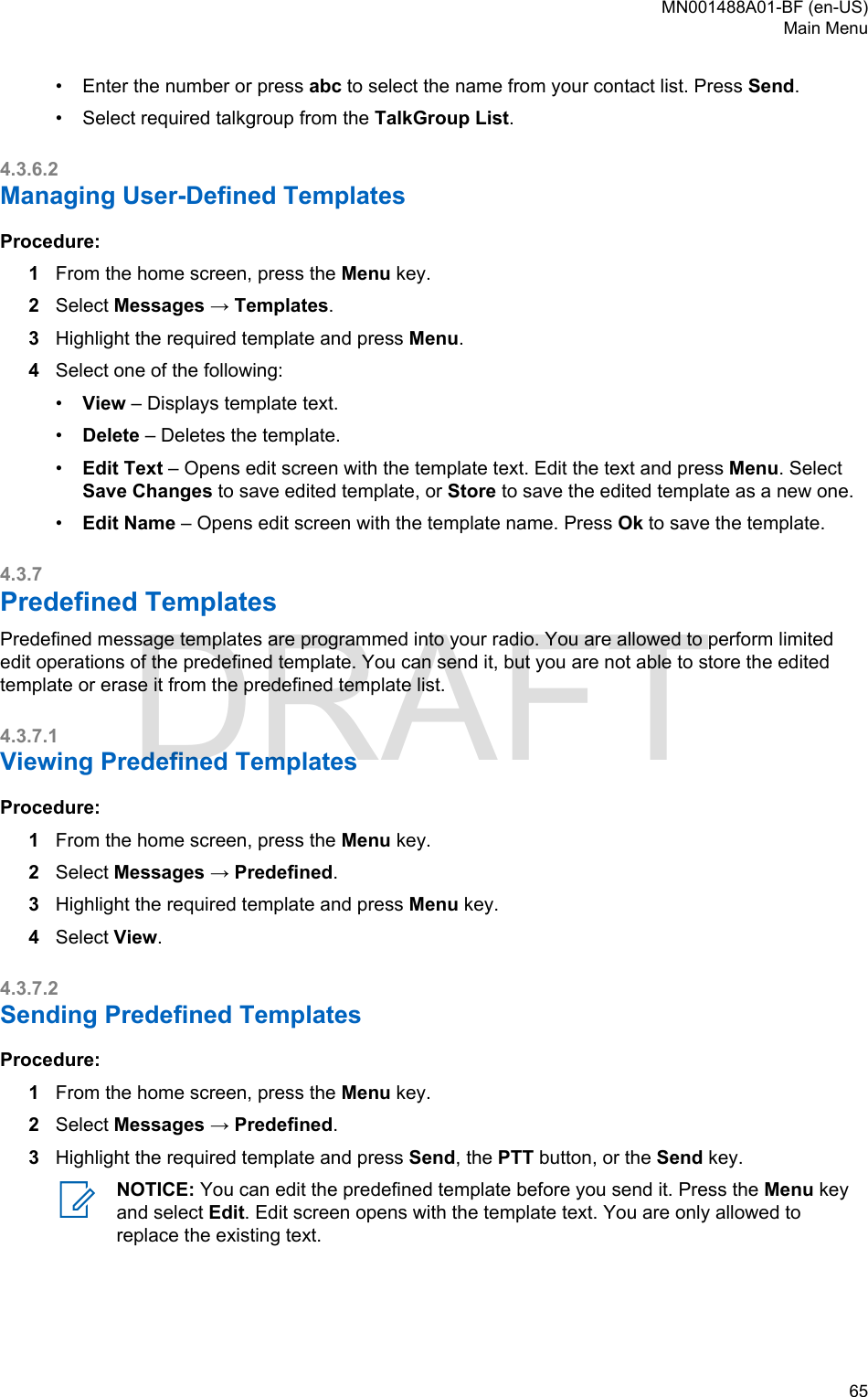 • Enter the number or press abc to select the name from your contact list. Press Send.•Select required talkgroup from the TalkGroup List.4.3.6.2Managing User-Defined TemplatesProcedure:1From the home screen, press the Menu key.2Select Messages → Templates.3Highlight the required template and press Menu.4Select one of the following:•View – Displays template text.•Delete – Deletes the template.•Edit Text – Opens edit screen with the template text. Edit the text and press Menu. SelectSave Changes to save edited template, or Store to save the edited template as a new one.•Edit Name – Opens edit screen with the template name. Press Ok to save the template.4.3.7Predefined TemplatesPredefined message templates are programmed into your radio. You are allowed to perform limitededit operations of the predefined template. You can send it, but you are not able to store the editedtemplate or erase it from the predefined template list.4.3.7.1Viewing Predefined TemplatesProcedure:1From the home screen, press the Menu key.2Select Messages → Predefined.3Highlight the required template and press Menu key.4Select View.4.3.7.2Sending Predefined TemplatesProcedure:1From the home screen, press the Menu key.2Select Messages → Predefined.3Highlight the required template and press Send, the PTT button, or the Send key.NOTICE: You can edit the predefined template before you send it. Press the Menu keyand select Edit. Edit screen opens with the template text. You are only allowed toreplace the existing text.MN001488A01-BF (en-US)Main Menu  65DRAFT
