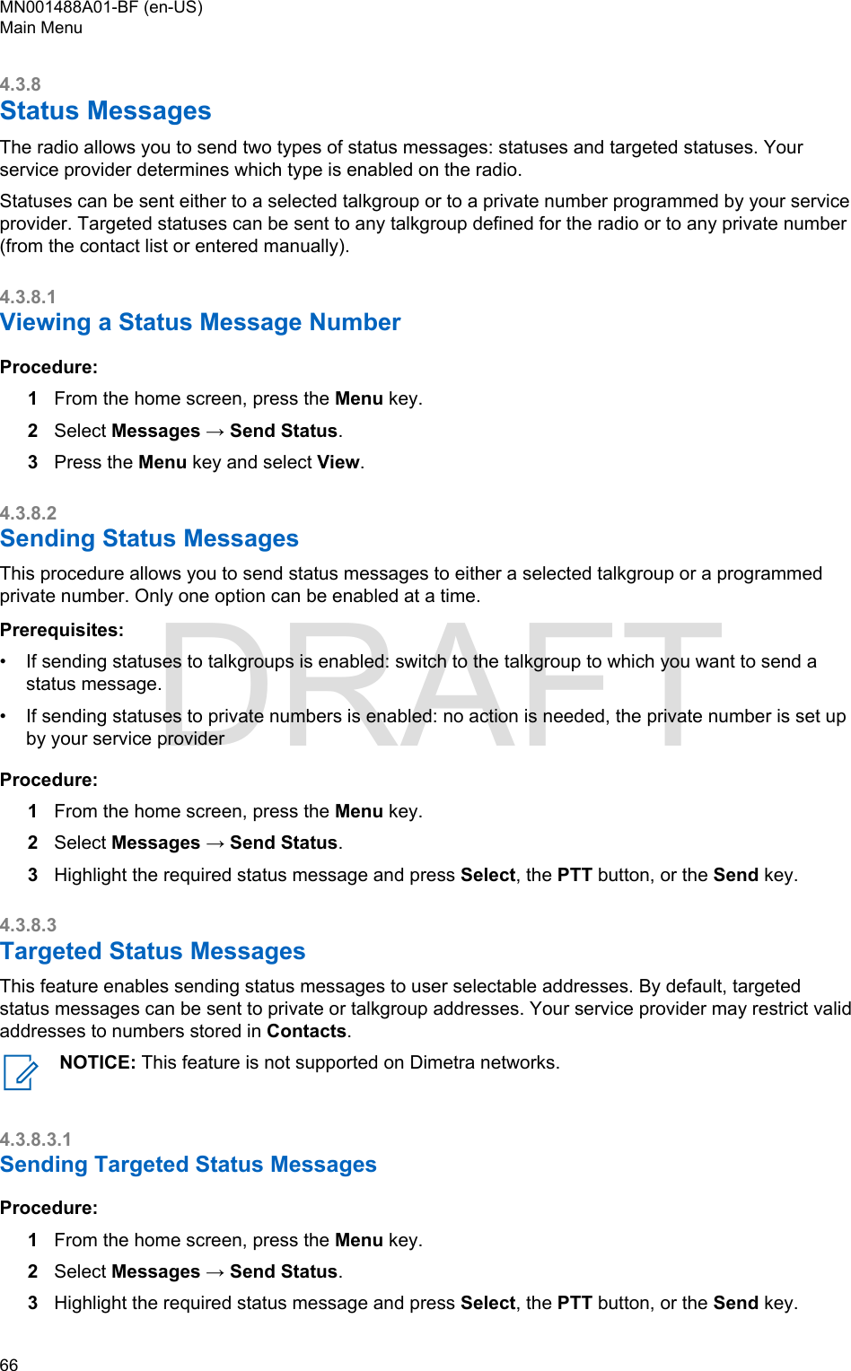 4.3.8Status MessagesThe radio allows you to send two types of status messages: statuses and targeted statuses. Yourservice provider determines which type is enabled on the radio.Statuses can be sent either to a selected talkgroup or to a private number programmed by your serviceprovider. Targeted statuses can be sent to any talkgroup defined for the radio or to any private number(from the contact list or entered manually).4.3.8.1Viewing a Status Message NumberProcedure:1From the home screen, press the Menu key.2Select Messages → Send Status.3Press the Menu key and select View.4.3.8.2Sending Status MessagesThis procedure allows you to send status messages to either a selected talkgroup or a programmedprivate number. Only one option can be enabled at a time.Prerequisites:• If sending statuses to talkgroups is enabled: switch to the talkgroup to which you want to send astatus message.• If sending statuses to private numbers is enabled: no action is needed, the private number is set upby your service providerProcedure:1From the home screen, press the Menu key.2Select Messages → Send Status.3Highlight the required status message and press Select, the PTT button, or the Send key.4.3.8.3Targeted Status MessagesThis feature enables sending status messages to user selectable addresses. By default, targetedstatus messages can be sent to private or talkgroup addresses. Your service provider may restrict validaddresses to numbers stored in Contacts.NOTICE: This feature is not supported on Dimetra networks.4.3.8.3.1Sending Targeted Status MessagesProcedure:1From the home screen, press the Menu key.2Select Messages → Send Status.3Highlight the required status message and press Select, the PTT button, or the Send key.MN001488A01-BF (en-US)Main Menu66  DRAFT