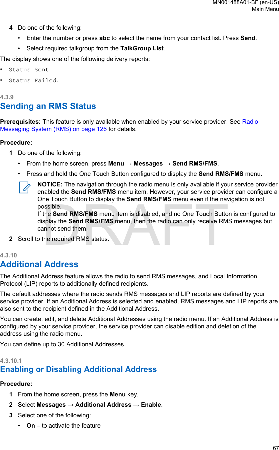 4Do one of the following:•Enter the number or press abc to select the name from your contact list. Press Send.• Select required talkgroup from the TalkGroup List.The display shows one of the following delivery reports:•Status Sent.•Status Failed.4.3.9Sending an RMS StatusPrerequisites: This feature is only available when enabled by your service provider. See RadioMessaging System (RMS) on page 126 for details.Procedure:1Do one of the following:• From the home screen, press Menu → Messages → Send RMS/FMS.• Press and hold the One Touch Button configured to display the Send RMS/FMS menu.NOTICE: The navigation through the radio menu is only available if your service providerenabled the Send RMS/FMS menu item. However, your service provider can configure aOne Touch Button to display the Send RMS/FMS menu even if the navigation is notpossible.If the Send RMS/FMS menu item is disabled, and no One Touch Button is configured todisplay the Send RMS/FMS menu, then the radio can only receive RMS messages butcannot send them.2Scroll to the required RMS status.4.3.10Additional AddressThe Additional Address feature allows the radio to send RMS messages, and Local InformationProtocol (LIP) reports to additionally defined recipients.The default addresses where the radio sends RMS messages and LIP reports are defined by yourservice provider. If an Additional Address is selected and enabled, RMS messages and LIP reports arealso sent to the recipient defined in the Additional Address.You can create, edit, and delete Additional Addresses using the radio menu. If an Additional Address isconfigured by your service provider, the service provider can disable edition and deletion of theaddress using the radio menu.You can define up to 30 Additional Addresses.4.3.10.1Enabling or Disabling Additional AddressProcedure:1From the home screen, press the Menu key.2Select Messages → Additional Address → Enable.3Select one of the following:•On – to activate the featureMN001488A01-BF (en-US)Main Menu  67DRAFT