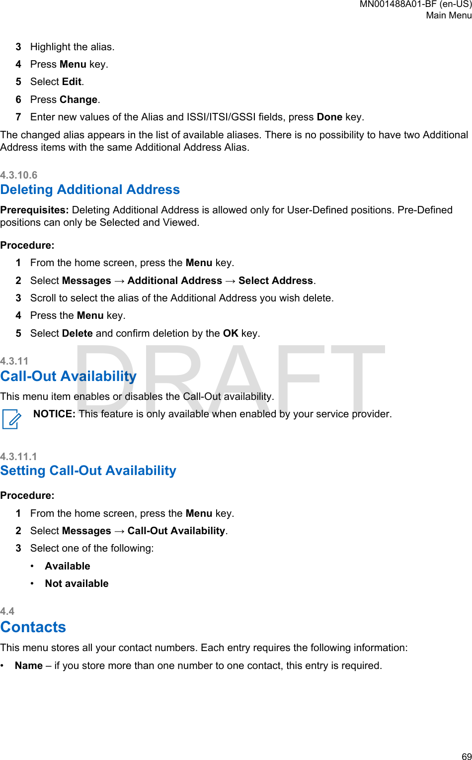 3Highlight the alias.4Press Menu key.5Select Edit.6Press Change.7Enter new values of the Alias and ISSI/ITSI/GSSI fields, press Done key.The changed alias appears in the list of available aliases. There is no possibility to have two AdditionalAddress items with the same Additional Address Alias.4.3.10.6Deleting Additional AddressPrerequisites: Deleting Additional Address is allowed only for User-Defined positions. Pre-Definedpositions can only be Selected and Viewed.Procedure:1From the home screen, press the Menu key.2Select Messages → Additional Address → Select Address.3Scroll to select the alias of the Additional Address you wish delete.4Press the Menu key.5Select Delete and confirm deletion by the OK key.4.3.11Call-Out AvailabilityThis menu item enables or disables the Call-Out availability.NOTICE: This feature is only available when enabled by your service provider.4.3.11.1Setting Call-Out AvailabilityProcedure:1From the home screen, press the Menu key.2Select Messages → Call-Out Availability.3Select one of the following:•Available•Not available4.4ContactsThis menu stores all your contact numbers. Each entry requires the following information:•Name – if you store more than one number to one contact, this entry is required.MN001488A01-BF (en-US)Main Menu  69DRAFT