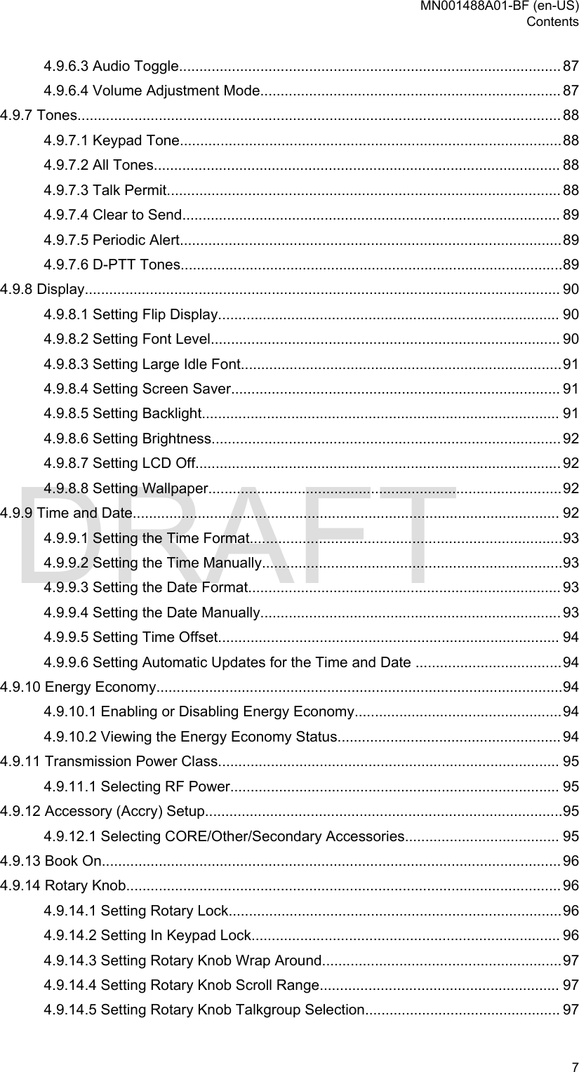 4.9.6.3 Audio Toggle.............................................................................................. 874.9.6.4 Volume Adjustment Mode.......................................................................... 874.9.7 Tones....................................................................................................................... 884.9.7.1 Keypad Tone..............................................................................................884.9.7.2 All Tones.................................................................................................... 884.9.7.3 Talk Permit................................................................................................. 884.9.7.4 Clear to Send............................................................................................. 894.9.7.5 Periodic Alert..............................................................................................894.9.7.6 D-PTT Tones..............................................................................................894.9.8 Display..................................................................................................................... 904.9.8.1 Setting Flip Display.................................................................................... 904.9.8.2 Setting Font Level...................................................................................... 904.9.8.3 Setting Large Idle Font...............................................................................914.9.8.4 Setting Screen Saver................................................................................. 914.9.8.5 Setting Backlight........................................................................................ 914.9.8.6 Setting Brightness...................................................................................... 924.9.8.7 Setting LCD Off.......................................................................................... 924.9.8.8 Setting Wallpaper.......................................................................................924.9.9 Time and Date......................................................................................................... 924.9.9.1 Setting the Time Format.............................................................................934.9.9.2 Setting the Time Manually..........................................................................934.9.9.3 Setting the Date Format............................................................................. 934.9.9.4 Setting the Date Manually.......................................................................... 934.9.9.5 Setting Time Offset.................................................................................... 944.9.9.6 Setting Automatic Updates for the Time and Date ....................................944.9.10 Energy Economy....................................................................................................944.9.10.1 Enabling or Disabling Energy Economy...................................................944.9.10.2 Viewing the Energy Economy Status....................................................... 944.9.11 Transmission Power Class.................................................................................... 954.9.11.1 Selecting RF Power................................................................................. 954.9.12 Accessory (Accry) Setup........................................................................................954.9.12.1 Selecting CORE/Other/Secondary Accessories...................................... 954.9.13 Book On................................................................................................................. 964.9.14 Rotary Knob........................................................................................................... 964.9.14.1 Setting Rotary Lock..................................................................................964.9.14.2 Setting In Keypad Lock............................................................................ 964.9.14.3 Setting Rotary Knob Wrap Around...........................................................974.9.14.4 Setting Rotary Knob Scroll Range........................................................... 974.9.14.5 Setting Rotary Knob Talkgroup Selection................................................ 97MN001488A01-BF (en-US)Contents  7DRAFT