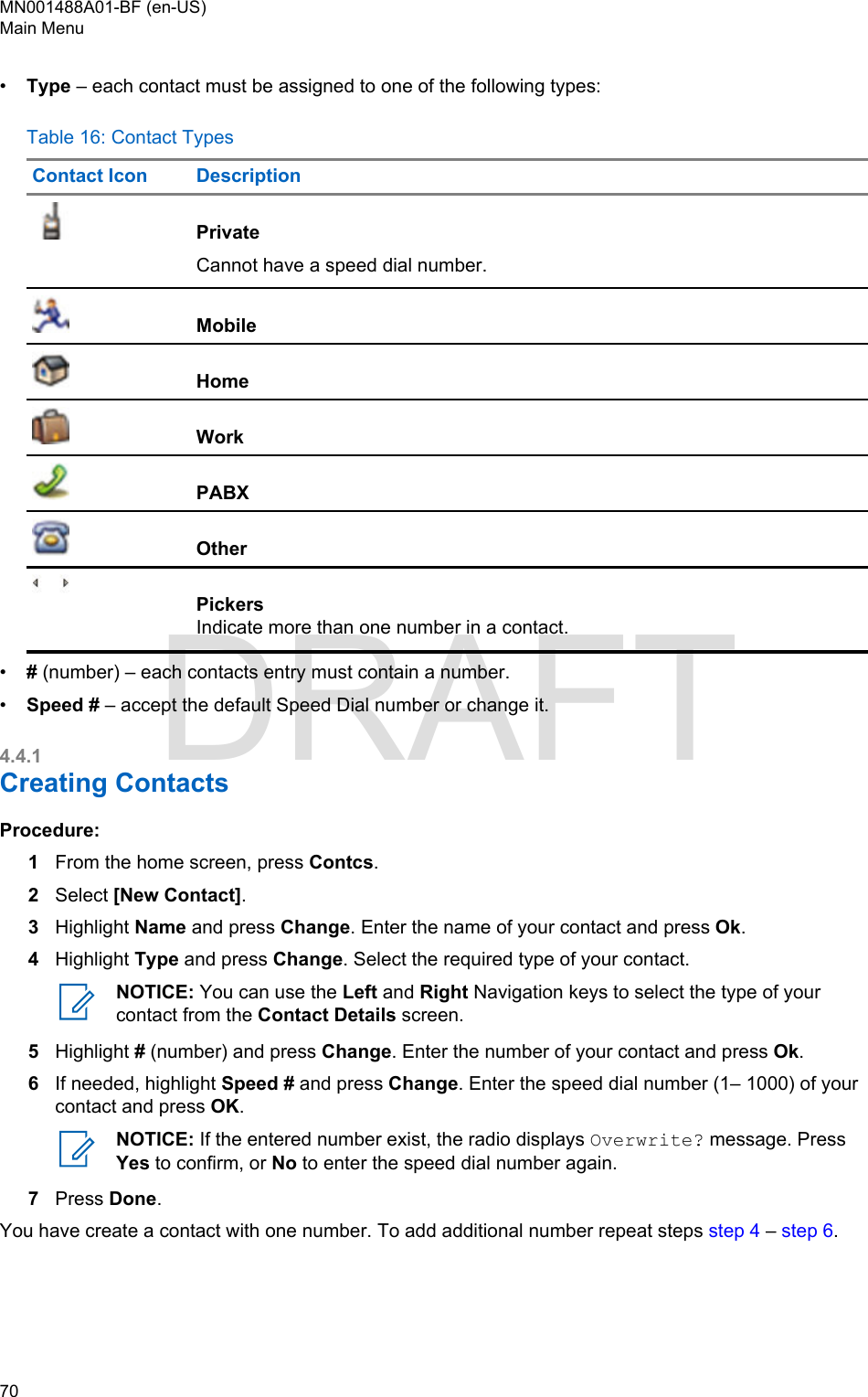 •Type – each contact must be assigned to one of the following types:Table 16: Contact TypesContact Icon DescriptionPrivateCannot have a speed dial number.MobileHomeWorkPABXOtherPickersIndicate more than one number in a contact.•# (number) – each contacts entry must contain a number.•Speed # – accept the default Speed Dial number or change it.4.4.1Creating ContactsProcedure:1From the home screen, press Contcs.2Select [New Contact].3Highlight Name and press Change. Enter the name of your contact and press Ok.4Highlight Type and press Change. Select the required type of your contact.NOTICE: You can use the Left and Right Navigation keys to select the type of yourcontact from the Contact Details screen.5Highlight # (number) and press Change. Enter the number of your contact and press Ok.6If needed, highlight Speed # and press Change. Enter the speed dial number (1– 1000) of yourcontact and press OK.NOTICE: If the entered number exist, the radio displays Overwrite? message. PressYes to confirm, or No to enter the speed dial number again.7Press Done.You have create a contact with one number. To add additional number repeat steps step 4 – step 6.MN001488A01-BF (en-US)Main Menu70  DRAFT