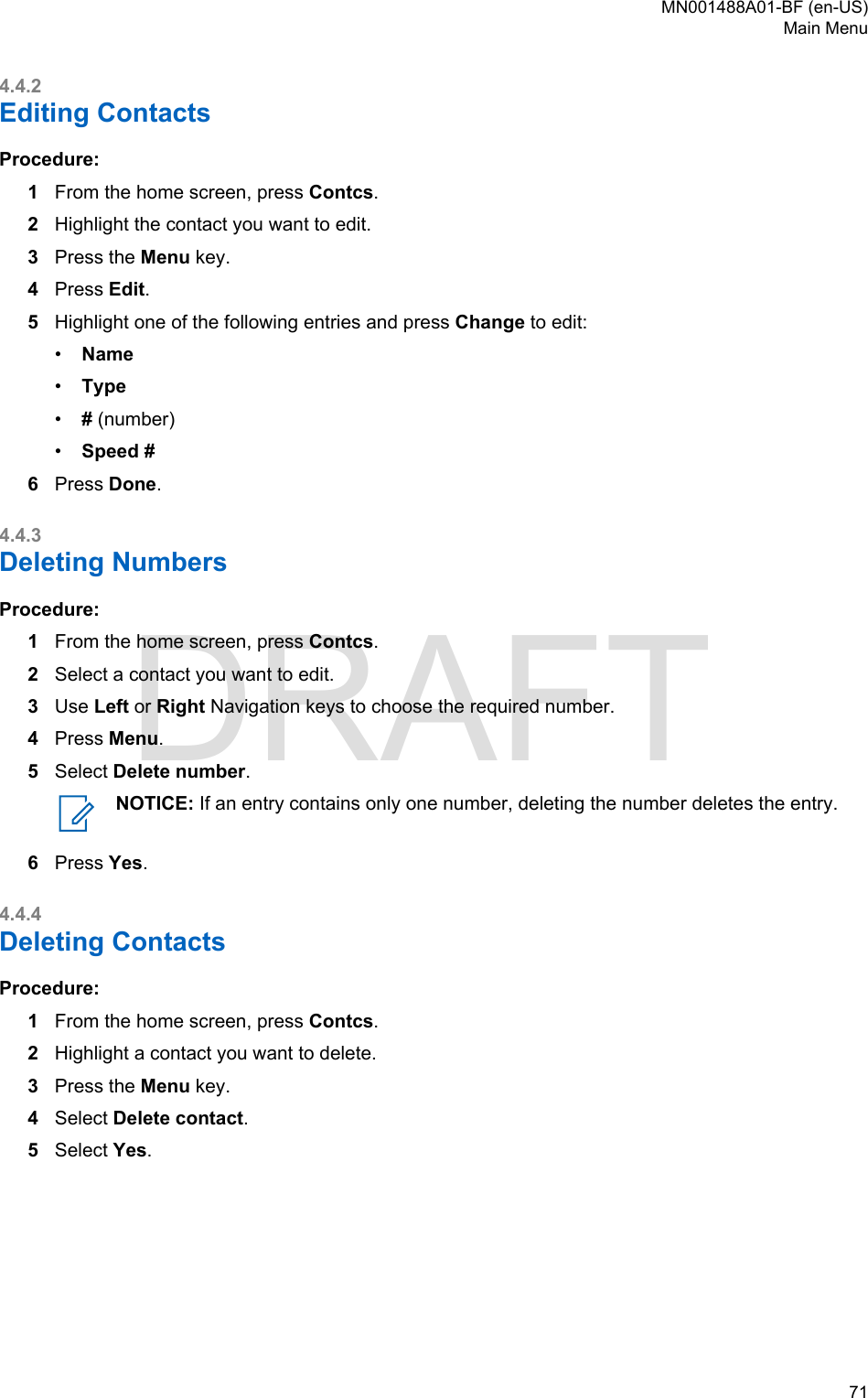 4.4.2Editing ContactsProcedure:1From the home screen, press Contcs.2Highlight the contact you want to edit.3Press the Menu key.4Press Edit.5Highlight one of the following entries and press Change to edit:•Name•Type•# (number)•Speed #6Press Done.4.4.3Deleting NumbersProcedure:1From the home screen, press Contcs.2Select a contact you want to edit.3Use Left or Right Navigation keys to choose the required number.4Press Menu.5Select Delete number.NOTICE: If an entry contains only one number, deleting the number deletes the entry.6Press Yes.4.4.4Deleting ContactsProcedure:1From the home screen, press Contcs.2Highlight a contact you want to delete.3Press the Menu key.4Select Delete contact.5Select Yes.MN001488A01-BF (en-US)Main Menu  71DRAFT