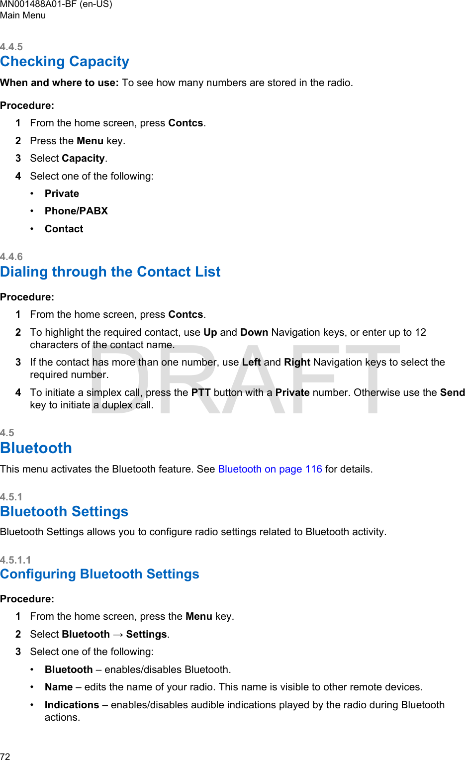 4.4.5Checking CapacityWhen and where to use: To see how many numbers are stored in the radio.Procedure:1From the home screen, press Contcs.2Press the Menu key.3Select Capacity.4Select one of the following:•Private•Phone/PABX•Contact4.4.6Dialing through the Contact ListProcedure:1From the home screen, press Contcs.2To highlight the required contact, use Up and Down Navigation keys, or enter up to 12characters of the contact name.3If the contact has more than one number, use Left and Right Navigation keys to select therequired number.4To initiate a simplex call, press the PTT button with a Private number. Otherwise use the Sendkey to initiate a duplex call.4.5BluetoothThis menu activates the Bluetooth feature. See Bluetooth on page 116 for details.4.5.1Bluetooth SettingsBluetooth Settings allows you to configure radio settings related to Bluetooth activity.4.5.1.1Configuring Bluetooth SettingsProcedure:1From the home screen, press the Menu key.2Select Bluetooth → Settings.3Select one of the following:•Bluetooth – enables/disables Bluetooth.•Name – edits the name of your radio. This name is visible to other remote devices.•Indications – enables/disables audible indications played by the radio during Bluetoothactions.MN001488A01-BF (en-US)Main Menu72  DRAFT