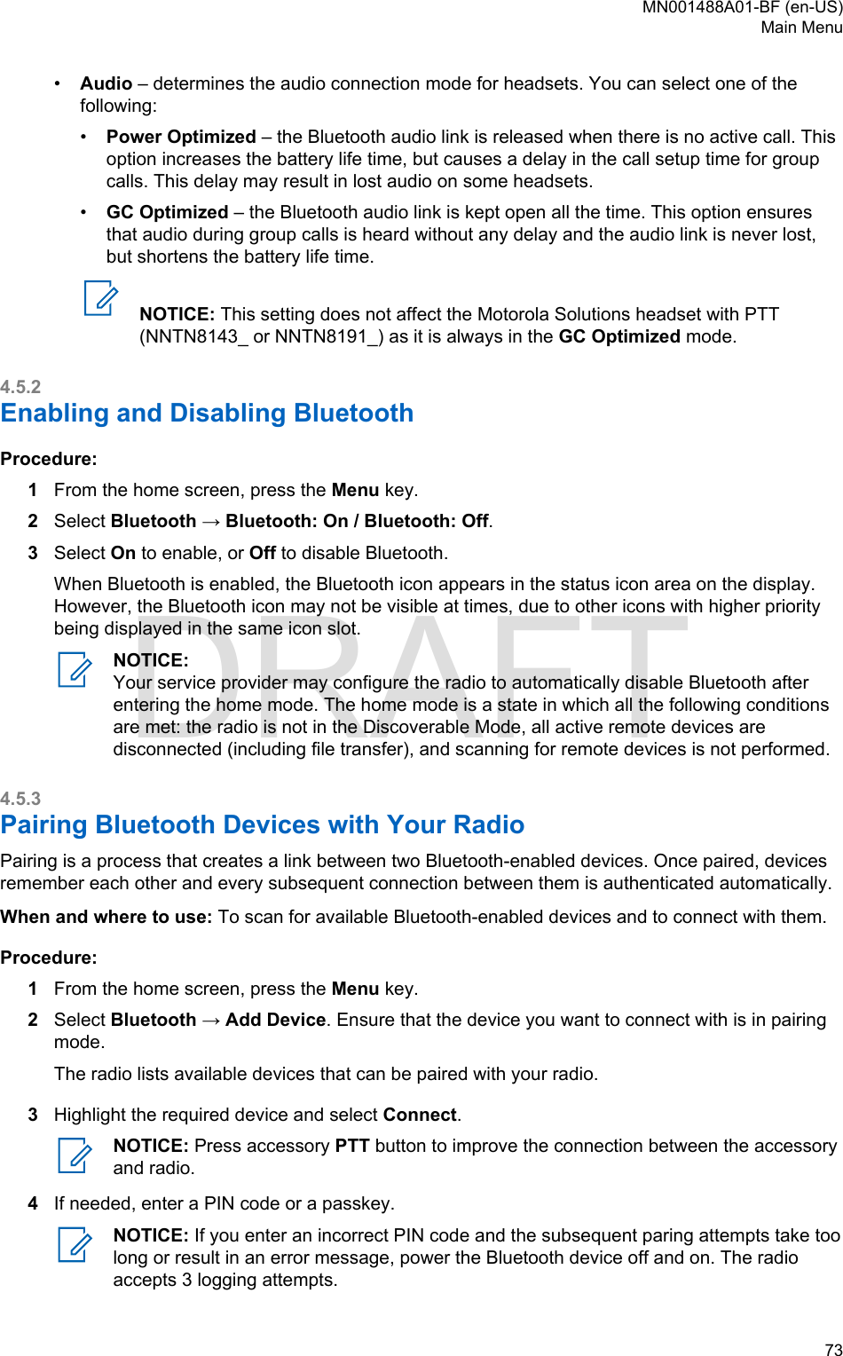 •Audio – determines the audio connection mode for headsets. You can select one of thefollowing:•Power Optimized – the Bluetooth audio link is released when there is no active call. Thisoption increases the battery life time, but causes a delay in the call setup time for groupcalls. This delay may result in lost audio on some headsets.•GC Optimized – the Bluetooth audio link is kept open all the time. This option ensuresthat audio during group calls is heard without any delay and the audio link is never lost,but shortens the battery life time.NOTICE: This setting does not affect the Motorola Solutions headset with PTT(NNTN8143_ or NNTN8191_) as it is always in the GC Optimized mode.4.5.2Enabling and Disabling BluetoothProcedure:1From the home screen, press the Menu key.2Select Bluetooth → Bluetooth: On / Bluetooth: Off.3Select On to enable, or Off to disable Bluetooth.When Bluetooth is enabled, the Bluetooth icon appears in the status icon area on the display.However, the Bluetooth icon may not be visible at times, due to other icons with higher prioritybeing displayed in the same icon slot.NOTICE:Your service provider may configure the radio to automatically disable Bluetooth afterentering the home mode. The home mode is a state in which all the following conditionsare met: the radio is not in the Discoverable Mode, all active remote devices aredisconnected (including file transfer), and scanning for remote devices is not performed.4.5.3Pairing Bluetooth Devices with Your RadioPairing is a process that creates a link between two Bluetooth-enabled devices. Once paired, devicesremember each other and every subsequent connection between them is authenticated automatically.When and where to use: To scan for available Bluetooth-enabled devices and to connect with them.Procedure:1From the home screen, press the Menu key.2Select Bluetooth → Add Device. Ensure that the device you want to connect with is in pairingmode.The radio lists available devices that can be paired with your radio.3Highlight the required device and select Connect.NOTICE: Press accessory PTT button to improve the connection between the accessoryand radio.4If needed, enter a PIN code or a passkey.NOTICE: If you enter an incorrect PIN code and the subsequent paring attempts take toolong or result in an error message, power the Bluetooth device off and on. The radioaccepts 3 logging attempts.MN001488A01-BF (en-US)Main Menu  73DRAFT