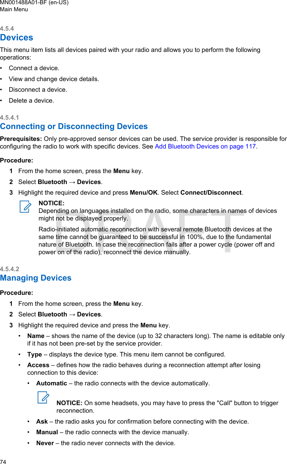 4.5.4DevicesThis menu item lists all devices paired with your radio and allows you to perform the followingoperations:•Connect a device.• View and change device details.• Disconnect a device.• Delete a device.4.5.4.1Connecting or Disconnecting DevicesPrerequisites: Only pre-approved sensor devices can be used. The service provider is responsible forconfiguring the radio to work with specific devices. See Add Bluetooth Devices on page 117.Procedure:1From the home screen, press the Menu key.2Select Bluetooth → Devices.3Highlight the required device and press Menu/OK. Select Connect/Disconnect.NOTICE:Depending on languages installed on the radio, some characters in names of devicesmight not be displayed properly.Radio-initiated automatic reconnection with several remote Bluetooth devices at thesame time cannot be guaranteed to be successful in 100%, due to the fundamentalnature of Bluetooth. In case the reconnection fails after a power cycle (power off andpower on of the radio), reconnect the device manually.4.5.4.2Managing DevicesProcedure:1From the home screen, press the Menu key.2Select Bluetooth → Devices.3Highlight the required device and press the Menu key.•Name – shows the name of the device (up to 32 characters long). The name is editable onlyif it has not been pre-set by the service provider.•Type – displays the device type. This menu item cannot be configured.•Access – defines how the radio behaves during a reconnection attempt after losingconnection to this device:•Automatic – the radio connects with the device automatically.NOTICE: On some headsets, you may have to press the &quot;Call&quot; button to triggerreconnection.•Ask – the radio asks you for confirmation before connecting with the device.•Manual – the radio connects with the device manually.•Never – the radio never connects with the device.MN001488A01-BF (en-US)Main Menu74  DRAFT