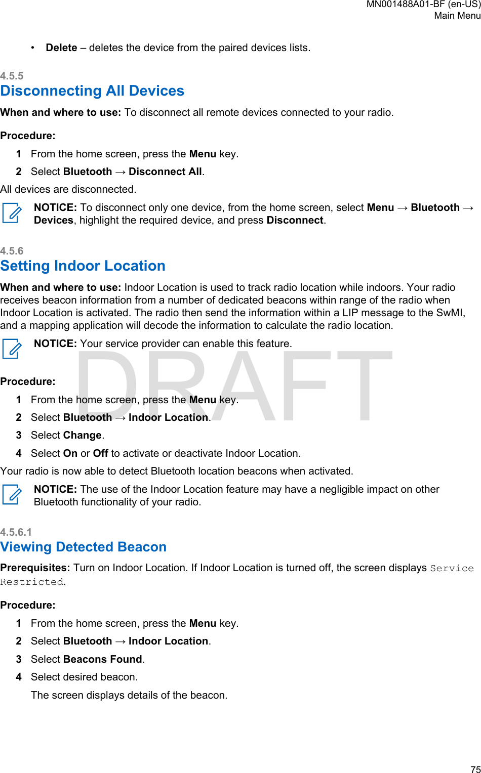 •Delete – deletes the device from the paired devices lists.4.5.5Disconnecting All DevicesWhen and where to use: To disconnect all remote devices connected to your radio.Procedure:1From the home screen, press the Menu key.2Select Bluetooth → Disconnect All.All devices are disconnected.NOTICE: To disconnect only one device, from the home screen, select Menu → Bluetooth →Devices, highlight the required device, and press Disconnect.4.5.6Setting Indoor LocationWhen and where to use: Indoor Location is used to track radio location while indoors. Your radioreceives beacon information from a number of dedicated beacons within range of the radio whenIndoor Location is activated. The radio then send the information within a LIP message to the SwMI,and a mapping application will decode the information to calculate the radio location.NOTICE: Your service provider can enable this feature.Procedure:1From the home screen, press the Menu key.2Select Bluetooth → Indoor Location.3Select Change.4Select On or Off to activate or deactivate Indoor Location.Your radio is now able to detect Bluetooth location beacons when activated.NOTICE: The use of the Indoor Location feature may have a negligible impact on otherBluetooth functionality of your radio.4.5.6.1Viewing Detected BeaconPrerequisites: Turn on Indoor Location. If Indoor Location is turned off, the screen displays ServiceRestricted.Procedure:1From the home screen, press the Menu key.2Select Bluetooth → Indoor Location.3Select Beacons Found.4Select desired beacon.The screen displays details of the beacon.MN001488A01-BF (en-US)Main Menu  75DRAFT
