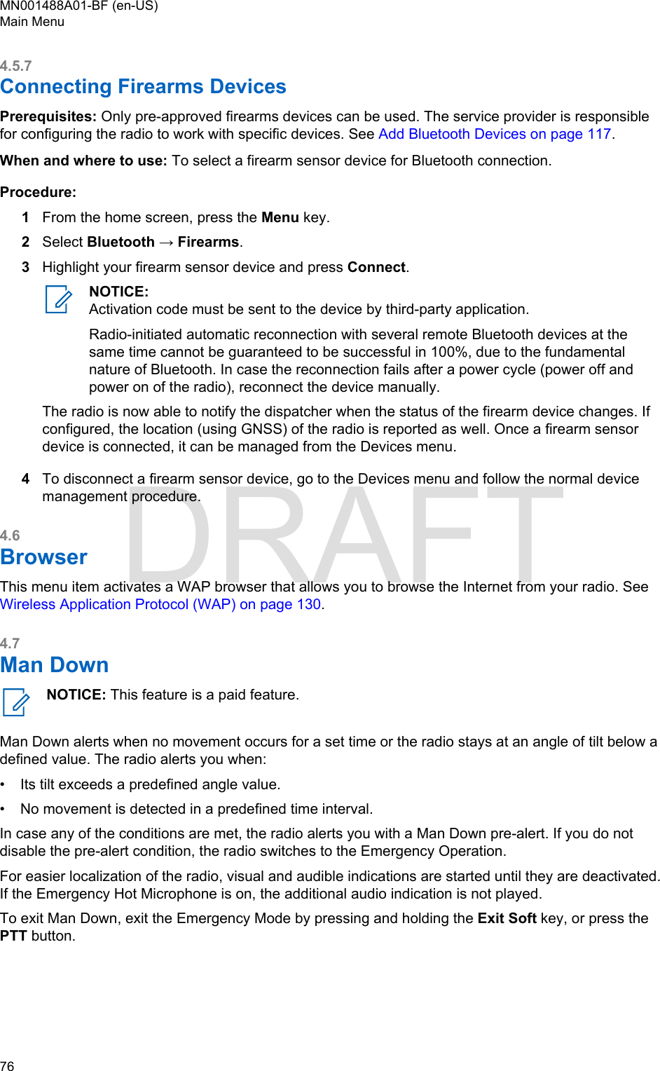 4.5.7Connecting Firearms DevicesPrerequisites: Only pre-approved firearms devices can be used. The service provider is responsiblefor configuring the radio to work with specific devices. See Add Bluetooth Devices on page 117.When and where to use: To select a firearm sensor device for Bluetooth connection.Procedure:1From the home screen, press the Menu key.2Select Bluetooth → Firearms.3Highlight your firearm sensor device and press Connect.NOTICE:Activation code must be sent to the device by third-party application.Radio-initiated automatic reconnection with several remote Bluetooth devices at thesame time cannot be guaranteed to be successful in 100%, due to the fundamentalnature of Bluetooth. In case the reconnection fails after a power cycle (power off andpower on of the radio), reconnect the device manually.The radio is now able to notify the dispatcher when the status of the firearm device changes. Ifconfigured, the location (using GNSS) of the radio is reported as well. Once a firearm sensordevice is connected, it can be managed from the Devices menu.4To disconnect a firearm sensor device, go to the Devices menu and follow the normal devicemanagement procedure.4.6BrowserThis menu item activates a WAP browser that allows you to browse the Internet from your radio. See Wireless Application Protocol (WAP) on page 130.4.7Man DownNOTICE: This feature is a paid feature.Man Down alerts when no movement occurs for a set time or the radio stays at an angle of tilt below adefined value. The radio alerts you when:•Its tilt exceeds a predefined angle value.• No movement is detected in a predefined time interval.In case any of the conditions are met, the radio alerts you with a Man Down pre-alert. If you do notdisable the pre-alert condition, the radio switches to the Emergency Operation.For easier localization of the radio, visual and audible indications are started until they are deactivated.If the Emergency Hot Microphone is on, the additional audio indication is not played.To exit Man Down, exit the Emergency Mode by pressing and holding the Exit Soft key, or press thePTT button.MN001488A01-BF (en-US)Main Menu76  DRAFT