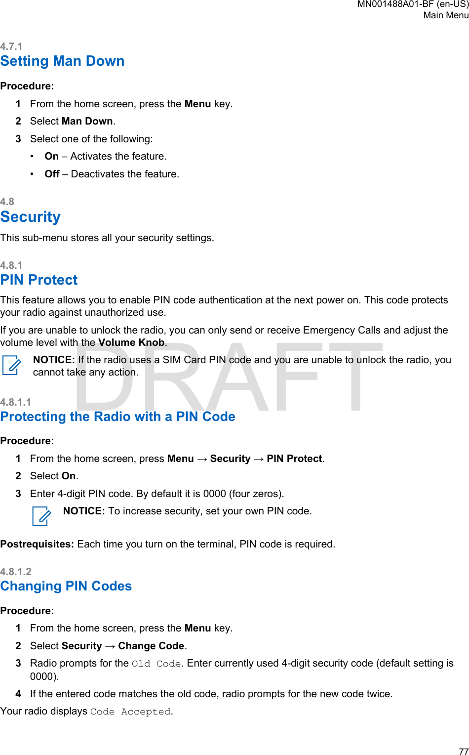 4.7.1Setting Man DownProcedure:1From the home screen, press the Menu key.2Select Man Down.3Select one of the following:•On – Activates the feature.•Off – Deactivates the feature.4.8SecurityThis sub-menu stores all your security settings.4.8.1PIN ProtectThis feature allows you to enable PIN code authentication at the next power on. This code protectsyour radio against unauthorized use.If you are unable to unlock the radio, you can only send or receive Emergency Calls and adjust thevolume level with the Volume Knob.NOTICE: If the radio uses a SIM Card PIN code and you are unable to unlock the radio, youcannot take any action.4.8.1.1Protecting the Radio with a PIN CodeProcedure:1From the home screen, press Menu → Security → PIN Protect.2Select On.3Enter 4-digit PIN code. By default it is 0000 (four zeros).NOTICE: To increase security, set your own PIN code.Postrequisites: Each time you turn on the terminal, PIN code is required.4.8.1.2Changing PIN CodesProcedure:1From the home screen, press the Menu key.2Select Security → Change Code.3Radio prompts for the Old Code. Enter currently used 4-digit security code (default setting is0000).4If the entered code matches the old code, radio prompts for the new code twice.Your radio displays Code Accepted.MN001488A01-BF (en-US)Main Menu  77DRAFT