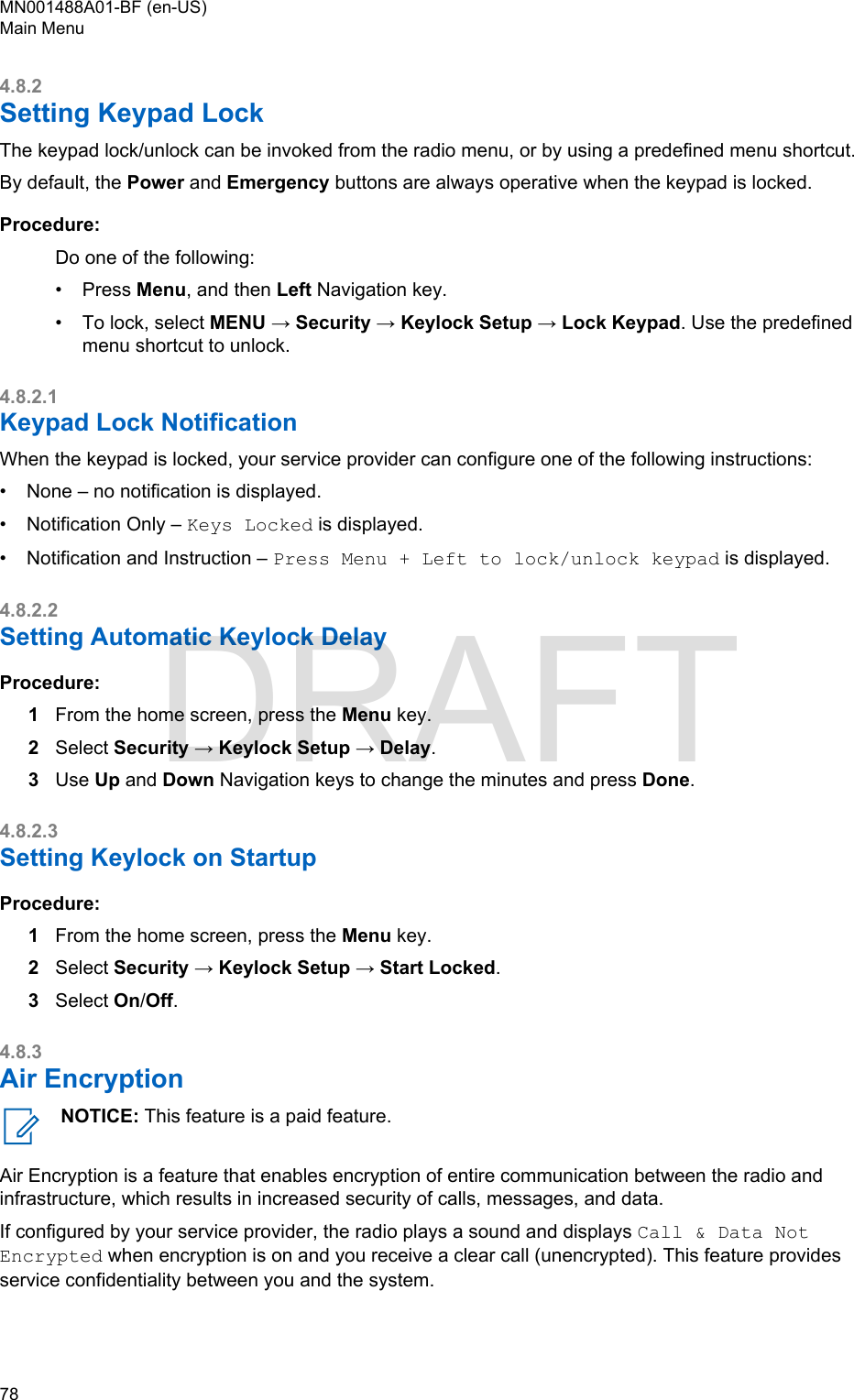 4.8.2Setting Keypad LockThe keypad lock/unlock can be invoked from the radio menu, or by using a predefined menu shortcut.By default, the Power and Emergency buttons are always operative when the keypad is locked.Procedure:Do one of the following:•Press Menu, and then Left Navigation key.• To lock, select MENU → Security → Keylock Setup → Lock Keypad. Use the predefinedmenu shortcut to unlock.4.8.2.1Keypad Lock NotificationWhen the keypad is locked, your service provider can configure one of the following instructions:• None – no notification is displayed.• Notification Only – Keys Locked is displayed.• Notification and Instruction – Press Menu + Left to lock/unlock keypad is displayed.4.8.2.2Setting Automatic Keylock DelayProcedure:1From the home screen, press the Menu key.2Select Security → Keylock Setup → Delay.3Use Up and Down Navigation keys to change the minutes and press Done.4.8.2.3Setting Keylock on StartupProcedure:1From the home screen, press the Menu key.2Select Security → Keylock Setup → Start Locked.3Select On/Off.4.8.3Air EncryptionNOTICE: This feature is a paid feature.Air Encryption is a feature that enables encryption of entire communication between the radio andinfrastructure, which results in increased security of calls, messages, and data.If configured by your service provider, the radio plays a sound and displays Call &amp; Data NotEncrypted when encryption is on and you receive a clear call (unencrypted). This feature providesservice confidentiality between you and the system.MN001488A01-BF (en-US)Main Menu78  DRAFT